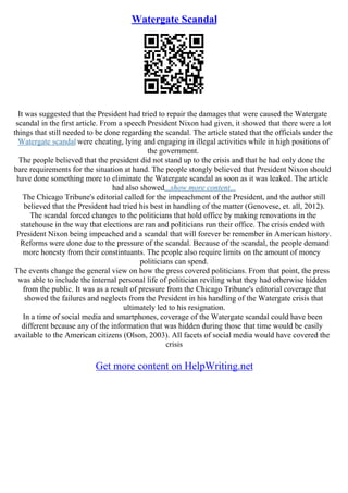 Watergate Scandal
It was suggested that the President had tried to repair the damages that were caused the Watergate
scandal in the first article. From a speech President Nixon had given, it showed that there were a lot
things that still needed to be done regarding the scandal. The article stated that the officials under the
Watergate scandal were cheating, lying and engaging in illegal activities while in high positions of
the government.
The people believed that the president did not stand up to the crisis and that he had only done the
bare requirements for the situation at hand. The people stongly believed that President Nixon should
have done something more to eliminate the Watergate scandal as soon as it was leaked. The article
had also showed...show more content...
The Chicago Tribune's editorial called for the impeachment of the President, and the author still
believed that the President had tried his best in handling of the matter (Genovese, et. all, 2012).
The scandal forced changes to the politicians that hold office by making renovations in the
statehouse in the way that elections are ran and politicians run their office. The crisis ended with
President Nixon being impeached and a scandal that will forever be remember in American history.
Reforms were done due to the pressure of the scandal. Because of the scandal, the people demand
more honesty from their constintuants. The people also require limits on the amount of money
politicians can spend.
The events change the general view on how the press covered politicians. From that point, the press
was able to include the internal personal life of politician reviling what they had otherwise hidden
from the public. It was as a result of pressure from the Chicago Tribune's editorial coverage that
showed the failures and neglects from the President in his handling of the Watergate crisis that
ultimately led to his resignation.
In a time of social media and smartphones, coverage of the Watergate scandal could have been
different because any of the information that was hidden during those that time would be easily
available to the American citizens (Olson, 2003). All facets of social media would have covered the
crisis
Get more content on HelpWriting.net
 