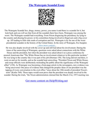 The Watergate Scandal Essay
The Watergate Scandal Sex, drugs, money, power, you name it and there is a scandal for it, but
look back and you will see that from all the scandals there have been, Watergate was among the
worst. The Watergate scandal had everything. From Nixon disgracing the presidency by lying to
the country and abusing his power, to his committees being involved in illegal acts and a big cover
up. All leading to little side roads of corruption and lies. Watergate is by far one of the worst
presidential scandals in the history of the United States. In the story of Watergate, five burglars
...show more content...
He was also deeply involved with the cover up and still lied about his involvement. During the
times of the unraveling of Watergate, questions were asked about connections with the White
House and the president, but when the president was asked about it at a press conference he
assured Americans that "The White House has no involvement whatever in this particular incident."
He was lying to the country like it was part of his job (Dorman 158). The lying did not end there, it
went on and on for months, and as the scandal kept unraveling, "President Nixon and White House,
and creep officials were deliberately misleading the public about the significance of the Watergate
affair" (158). As Watergate was becoming a front–page article in the newspapers, new evidence was
being uncovered. One piece of evidence that changed the peoples ideas of our president was the
tapping of every conversation in the oval office "since about the 18th month of president Nixon's
term" (Kutler 368). Those tapes would soon prove that the president was deeply involved in the
scandal. During the trials, "the Nixon administration claimed that the March 21st, 1973 meeting was
Get more content on HelpWriting.net
 