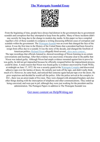 The Watergate Scandal Essay
From the beginning of time, people have always had distrust in the government due to government
scandals and corruption that they attempted to keep from the public. Many of those incidents didn't
stay secretly for long due to the change to modern day media. In this paper we have compiled
together a few of those scandals to compose a writing discussing different cases of corruption and
scandals within the government. The Watergate Scandal was an event that changed the face of the
nation. It was the first time in the History of the United States that a president had been forced to
resign from office due to a scandal. It was the story of the decade, and changed the forefront of
American politics. Richard Nixon allegedly hired several...show more content...
The tape recordings that officials listened to, showed recordings of Nixon listening in on certain
conversations and meetings. After that evidence was uncovered, it became clear to the public that
Nixon was indeed guilty. Although Nixon had ample evidence mounted against him to prove he
was guilty, he did not get impeached because he officially resigned before the impeachment process
could be done. A main reason that Nixon was found guilty is evidence uncovered by Frank Willis,
at midnight on June 17, 1972. He was a security guard at the Watergate Complex and discovered
adhesive tape over the latches of doors. He initially just took off the tape, and didn't really think
much of it. However, he came back, and noticed that someone again had put tape over the doors. He
grew suspicious and decided he would call the police. After the police arrived at the complex in
D.C., there was an arrest made of five men. They were charged with attempted burglary and also
other things dealing with the interception of telephone and other communications. They ended up
being convicted, and were put in jail, although they were just working for the president and his
administration. The Pentagon Papers in addition to The Watergate Scandal was
Get more content on HelpWriting.net
 