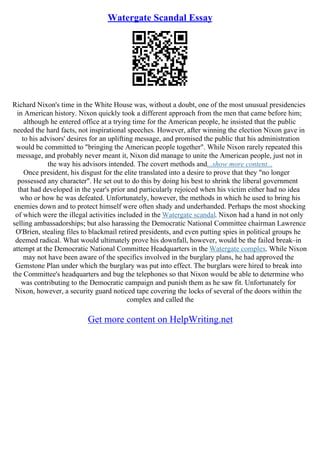 Watergate Scandal Essay
Richard Nixon's time in the White House was, without a doubt, one of the most unusual presidencies
in American history. Nixon quickly took a different approach from the men that came before him;
although he entered office at a trying time for the American people, he insisted that the public
needed the hard facts, not inspirational speeches. However, after winning the election Nixon gave in
to his advisors' desires for an uplifting message, and promised the public that his administration
would be committed to "bringing the American people together". While Nixon rarely repeated this
message, and probably never meant it, Nixon did manage to unite the American people, just not in
the way his advisors intended. The covert methods and...show more content...
Once president, his disgust for the elite translated into a desire to prove that they "no longer
possessed any character". He set out to do this by doing his best to shrink the liberal government
that had developed in the year's prior and particularly rejoiced when his victim either had no idea
who or how he was defeated. Unfortunately, however, the methods in which he used to bring his
enemies down and to protect himself were often shady and underhanded. Perhaps the most shocking
of which were the illegal activities included in the Watergate scandal. Nixon had a hand in not only
selling ambassadorships; but also harassing the Democratic National Committee chairman Lawrence
O'Brien, stealing files to blackmail retired presidents, and even putting spies in political groups he
deemed radical. What would ultimately prove his downfall, however, would be the failed break–in
attempt at the Democratic National Committee Headquarters in the Watergate complex. While Nixon
may not have been aware of the specifics involved in the burglary plans, he had approved the
Gemstone Plan under which the burglary was put into effect. The burglars were hired to break into
the Committee's headquarters and bug the telephones so that Nixon would be able to determine who
was contributing to the Democratic campaign and punish them as he saw fit. Unfortunately for
Nixon, however, a security guard noticed tape covering the locks of several of the doors within the
complex and called the
Get more content on HelpWriting.net
 