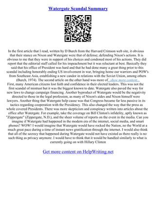 Watergate Scandal Summary
In the first article that I read, written by D Burch from the Harvard Crimson web site, it obvious
that their stance on Nixon and Watergate were that of defense; defending Nixon's actions. It is
obvious to me that they were in support of his choices and condoned most of his actions. They did
report that the editorial staff called for his impeachment but it was reluctant at best. Basically they
said that his office of President was hard and that he had done many a great thing prior to this
scandal including honorably ending US involvement in war, bringing home our warriors and POW's
from Southeast Asia, establishing a new candor in relations with the Soviet Union, among others
(Burch, 1974). The second article on the other hand was more of...show more content...
First, many American citizens lost faith and confidence in their elected leaders. This was not the
first scandal of mistrust but it was the biggest known to date. Watergate also paved the way for
new laws to change campaign financing. Another byproduct of Watergate would be the negativity
directed to those in the legal profession, as many of Nixon's aides and Nixon himself were
lawyers. Another thing that Watergate help cause was that Congress became far less passive in its
tactics regarding cooperation with the Presidency. This also changed the way that the press as
whole covered Presidents. There was more skepticism and conspiracy written into articles about the
office after Watergate. For example, take the coverage on Bill Clinton's infidelity, aptly known as
"Zippergate" (Zippergate, N.D.), and the sheer volume of reports on the event in the media. Can you
imagine if Watergate had happened in the modern era of the internet, social media, and smart
phones? WOW! I would imagine that Watergate would have rocked the Nation, no the World at a
much great pace during a time of instant news gratification through the internet. I would also think
that all of the secrecy that happened during Watergate would not have existed as there really is no
such thing as privacy anymore. I would have to think that it would be handled similarly to what is
currently going on with Hillary Clinton
Get more content on HelpWriting.net
 