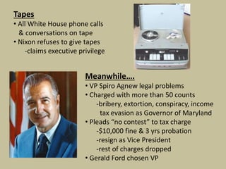 Tapes
• All White House phone calls
& conversations on tape
• Nixon refuses to give tapes
-claims executive privilege
Meanwhile….
• VP Spiro Agnew legal problems
• Charged with more than 50 counts
-bribery, extortion, conspiracy, income
tax evasion as Governor of Maryland
• Pleads “no contest” to tax charge
-$10,000 fine & 3 yrs probation
-resign as Vice President
-rest of charges dropped
• Gerald Ford chosen VP
 