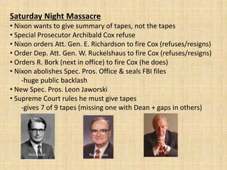 Saturday Night Massacre
• Nixon wants to give summary of tapes, not the tapes
• Special Prosecutor Archibald Cox refuse
• Nixon orders Att. Gen. E. Richardson to fire Cox (refuses/resigns)
• Order Dep. Att. Gen. W. Ruckelshaus to fire Cox (refuses/resigns)
• Orders R. Bork (next in office) to fire Cox (he does)
• Nixon abolishes Spec. Pros. Office & seals FBI files
-huge public backlash
• New Spec. Pros. Leon Jaworski
• Supreme Court rules he must give tapes
-gives 7 of 9 tapes (missing one with Dean + gaps in others)
Richardson Ruckelshaus
Bork
 