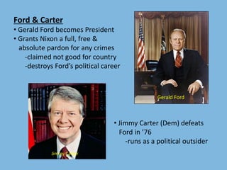 Ford & Carter
• Gerald Ford becomes President
• Grants Nixon a full, free &
absolute pardon for any crimes
-claimed not good for country
-destroys Ford’s political career
• Jimmy Carter (Dem) defeats
Ford in ’76
-runs as a political outsider
Gerald Ford
Jimmy Carter
 