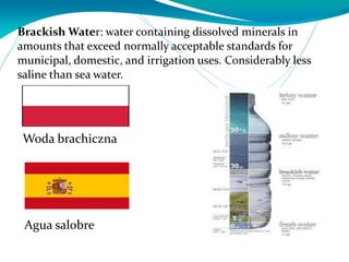 Brackish Water: water containing dissolved minerals in
amounts that exceed normally acceptable standards for
municipal, domestic, and irrigation uses. Considerably less
saline than sea water.
Agua salobre
Woda brachiczna
 