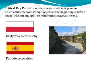 Critical Dry Period: a series of water-deficient years in
which a full reservoir storage system at the beginning is drawn
down (without any spill) to minimum storage at the end.
Periodo seco critico
Krytyczny okres suchy
 