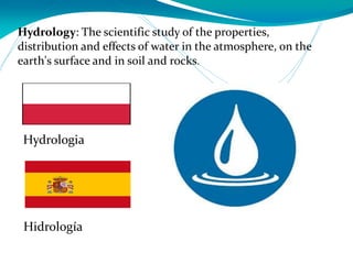 Hydrology: The scientific study of the properties,
distribution and effects of water in the atmosphere, on the
earth's surface and in soil and rocks.
Hidrología
Hydrologia
 