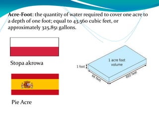 Acre-Foot: the quantity of water required to cover one acre to
a depth of one foot; equal to 43,560 cubic feet, or
approximately 325,851 gallons.
Pie Acre
Stopa akrowa
 