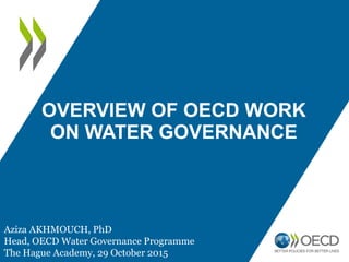 OVERVIEW OF OECD WORK
ON WATER GOVERNANCE
Aziza AKHMOUCH, PhD
Head, OECD Water Governance Programme
The Hague Academy, 29 October 2015
 