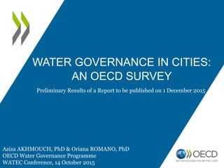 WATER GOVERNANCE IN CITIES:
AN OECD SURVEY
Aziza AKHMOUCH, PhD & Oriana ROMANO, PhD
OECD Water Governance Programme
WATEC Conference, 14 October 2015
Preliminary Results of a Report to be published on 1 December 2015
 