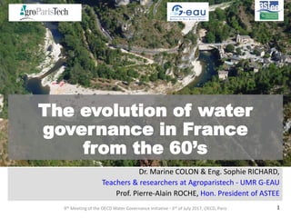 The evolution of water
governance in France
from the 60’s
Dr. Marine COLON & Eng. Sophie RICHARD,
Teachers & researchers at Agroparistech - UMR G-EAU
Prof. Pierre-Alain ROCHE, Hon. President of ASTEE
9th Meeting of the OECD Water Governance Initiative - 3rd of July 2017, OECD, Paris 1
 