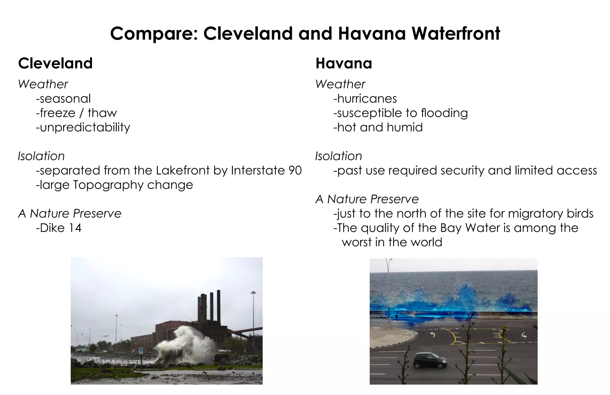 Compare: Cleveland and Havana Waterfront
Cleveland Havana
Weather
-seasonal
-freeze / thaw
-unpredictability
Isolation
-separated from the Lakefront by Interstate 90
-large Topography change
A Nature Preserve
-Dike 14
Weather
-hurricanes
-susceptible to flooding
-hot and humid
Isolation
-past use required security and limited access
A Nature Preserve
-just to the north of the site for migratory birds
-The quality of the Bay Water is among the
worst in the world