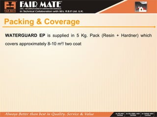Packing & Coverage
WATERGUARD EP is supplied in 5 Kg. Pack (Resin + Hardner) which
covers approximately 8-10 m²/ two coat
 