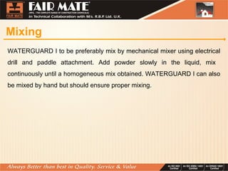 Mixing
WATERGUARD I to be preferably mix by mechanical mixer using electrical
drill and paddle attachment. Add powder slowly in the liquid, mix
continuously until a homogeneous mix obtained. WATERGUARD I can also
be mixed by hand but should ensure proper mixing.
 