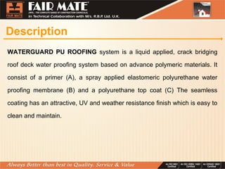 Description
WATERGUARD PU ROOFING system is a liquid applied, crack bridging
roof deck water proofing system based on advance polymeric materials. It
consist of a primer (A), a spray applied elastomeric polyurethane water
proofing membrane (B) and a polyurethane top coat (C) The seamless
coating has an attractive, UV and weather resistance finish which is easy to
clean and maintain.
 