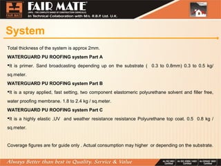 System
Total thickness of the system is approx 2mm.
WATERGUARD PU ROOFING system Part A
It is primer. Sand broadcasting depending up on the substrate ( 0.3 to 0.8mm) 0.3 to 0.5 kg/
sq.meter.
WATERGUARD PU ROOFING system Part B
It is a spray applied, fast setting, two component elastomeric polyurethane solvent and filler free,
water proofing membrane. 1.8 to 2.4 kg / sq.meter.
WATERGUARD PU ROOFING system Part C
It is a highly elastic ,UV and weather resistance resistance Polyurethane top coat. 0.5 0.8 kg /
sq.meter.
Coverage figures are for guide only . Actual consumption may higher or depending on the substrate.
 