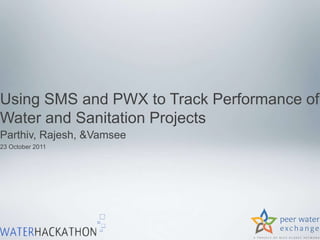 Using SMS and PWX to Track Performance of
Water and Sanitation Projects
Parthiv, Rajesh, &Vamsee
23 October 2011
 