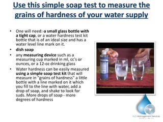 • One will need:-a small glass bottle with
a tight cap, or a water hardness test kit
bottle that is of an ideal size and has a
water level line mark on it.
• dish soap
• any measuring device such as a
measuring cup marked in ml, cc's or
ounces, or a 12-oz drinking glass
• Water hardness can be easily measured
using a simple soap test kit that will
measure in "grains of hardness" a little
bottle with a line marked on it which
you fill to the line with water, add a
drop of soap, and shake to look for
suds. More drops of soap - more
degrees of hardness
 