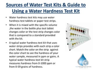 • Water hardness test kits may use water
hardness test tablets or paper test strips.
• When it is mixed with the specific volume
,the water in the bottle plus test tablet
changes color or the test strip changes color
that is compared to a standard provided
with the kit.
• A typical water hardness test kit that uses
water strips provides with each strip a color
chart. Match the color on the strip against
the color chart to see the hardness of your
water sample, measured in ppm or gains. A
typical water hardness test kit strip
measures hardness from 0-1000 ppm or
from 0-59 grains of hardness.
 
