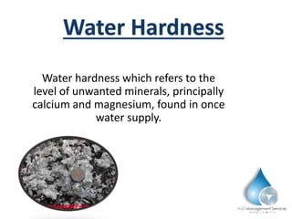 Water hardness which refers to the
level of unwanted minerals, principally
calcium and magnesium, found in once
water supply.
 