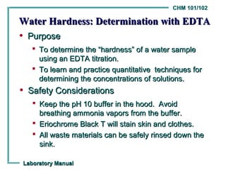 CHM 101/102

Water Hardness: Determination with EDTA
• Purpose
    To determine the “hardness” of a water sample
     using an EDTA titration.
    To learn and practice quantitative techniques for
     determining the concentrations of solutions.
• Safety Considerations
    Keep the pH 10 buffer in the hood. Avoid
     breathing ammonia vapors from the buffer.
    Eriochrome Black T will stain skin and clothes.
    All waste materials can be safely rinsed down the
     sink.

Laboratory Manual
 