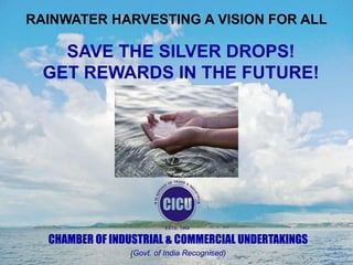 RAINWATER HARVESTING A VISION FOR ALL

SAVE THE SILVER DROPS!
GET REWARDS IN THE FUTURE!

CHAMBER OF INDUSTRIAL & COMMERCIAL UNDERTAKINGS
(Govt. of India Recognised)

 