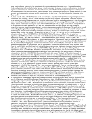 in the weathered zone, fractures in The ground water development scenario ofArchaean rocks, Penganga formations,
Vindhyan the district is favorable for further ground waterformation and Gondwana formations and weathered development
in years to come. However, as thezone, fractures and vesicular part in the basaltic development of ground water resources
proceedsformations. with increasing ground water withdrawal, the A comprehensive depiction of depth to depletion of water
table will accelerate resulting intowater level is made by using the data of the 317 drying or deepening of existing wells.
There are 92
93. many pockets in the district where water levels have tahsil) to 6 m (Kelapur tahsil) with an average ofdeepened and also
certain areas lack adequate 3.16 m. It is found that only some percentage ofnatural replenishment. Therefore, artificial
recharge total thickness of the unsaturated zone is porous andmeasures would be required simultaneously so as the remaining
is non porous for ground waterto augment the ground water resources of the area. storage. The percentage varies from 7%
(Digras &There is a need for assessing the scope and extent Arni tahsil) to 67% (Kelapur tahsil) with an averageof artificial
recharge potential available at present of 48%. The area having maximum thickness ofin the area so as to make a
comprehensive porous strata in unsaturated zone is most potentialmanagement plans for the district. The artificial for ground
water recharge through artificialrecharge potential has been assessed accordingly measures.on the scientific pattern and
methodology in this The artificial recharge is targeted to raisestudy. the depth to water level up to 3 m bgl so as to avoid the
danger of water logging. The column 7 of Table6. IDENTIFICATION OF POTENTIAL AREAS 3 is worked out by
subtracting column 5 fromFOR ARTIFICIAL RECHARGE (PHREATIC column 4 of Table 3 or the actual top
imperviousAQUIFER) layer or 3 m whichever is more. The base map of Yavatmal district on 1:250,000 scale is prepared by
demarcating district, 7. STORAGE POTENTIAL OFtahsils boundary and major drainage. The UNSATURATED
PHREATIC AQUIFERSlithological logs of the phreatic aquifers down to The volume of water for recharging thethe depth of
20 meters below ground level (m bgl) unsaturated (dry) zone of phreatic aquifers isare compiled and plotted on the base map
(Fig. 2), estimated by multiplying the tahsilwise area withas the area is developed by dug wells up to 20 m the available
unsaturated thickness and the averagedepth. Data of 51 exploratory wells drilled by specific yield of the particular strata.
Thus, the totalCGWB is specifically analyzed in detail for the storage potential of phreatic unsaturated aquiferphreatic part
although their depth ranges from 17 varies from 9.04 MCM in Digras & Arni tahsils tom bgl to 470 m bgl. This is
superimposed on the 142.56 MCM in Wani tahsil. The total potential ofbase map so as to account for storage potential of
ground water resources augmented through artificialdifferent strata more precisely. The aquifer geometry recharge is
estimated in the district is 951.61 MCM.is also reflected from this data source. The depth to The tahsilwise details of
estimated sub surfacewater level data of post monsoon season for the year storage potential of phreatic aquifers through2005
is used to assess the unsaturated space artificial recharge to ground water are given Tableavailability in phreatic zone. These
are 4.superimposed and transferred on the base map togenerate a comprehensive map (Fig. 2). 8. GROUND WATER
AVAILABILITY VIS A Based on the above-mentioned information, VIS AUGMENTATION POTENTIALthe tahsilwise
potential for artificial recharge to The ground water resources of the districtground water is worked out. The summarized
results are 1278.34 MCM and possibility of further groundof lithology, depths to water levels are given in water
augmentation is 951.61 MCM or the actualTable 3. non-commuted surplus runoff. Thus, the overall ground water resources
can be made available is The disposition of impervious layers below 2230 MCM (Table 4) depending up on the availablethe
ground water surface has decisive role to surplus water. However, there are variations in thefacilitate or to retard the recharge
from rainfall or tahsilwise scenario of ground water availability andstorage tanks. A perusal of the Table 3 indicates that
augmentation potential.the depth of impervious formation varies from 0.75 m bgl (Darwah tahsil) to 5.6 m bgl (Digras &
RECOMMENDATIONSArni tahsil).The unsaturated thickness of porous The additional storage potential of thezone
availability varies from 0.4 m (Digras and Arni phreatic aquifers may be harnessed appropriately 93
94. considering the drinking water scarcity and irrigation suggestions and encouragement while preparing theneeds of the
area. It will generate many fold benefits paper. Sincere thanks are due to S/Sh. Bhushanto ameliorate the suffering of
underprivileged regions Lamsoge, Binoy Ranjan, D.N.Mandal, B.N.Warke,and economic upliftment of the local populations.
S.K.Bhatnagar, scientists, CGWB, CR who haveThe recommendations follow. collected the valuable data from the district.1.
Efforts may be made to utilise the maximumvolume of water from the available potential of REFERENCES951.6 MCM or
the actual non-commuted surplus 1. Census of India (2001): District census,runoff, which will cater the drinking needs of
rural Yavatmal (Un published).people even during the 4 summer months. 2. CGWB (2006): Report on Groundwater2. The
existing rural ground water supply management studies in parts of Yavatmal district,schemes will be strengthened by ground
water Maharashtra. Un published Central Ground Wateraugmentation measures. Board, Ministry of Water Resources,
Government3. Alternately, the additional irrigation of India report for A.A.P.; 2005-06.potential can be generated from
951.61 MCM to 3. Deshmukh A.B. (1994): Ground waterthe extent of 1,29,500 hectors considering the crop resources and
development potential of Yavatmalrequirement of 0.65 m prevailing in the area. Both district, Maharashtra. Central Ground
Water Board,these requirement may also be managed by suitable Ministry of Water Resources, Government of
India,appropriation of the augmented resources. report no 629/DIS. p. 62.4. Stress on ground water withdrawals from 4.
GSDA and CGWB (2005): Dynamicdeeper aquifers will be reduced which shall be used ground water resources of
Maharashtra as on Marchin exigency and emergency for the future water 2004. Groundwater Surveys and
Developmentneeds. Agency, Govt of Maharashtra and Central Ground5. Parts of the district is affected by high Water Board,
Ministry of Water Resources,fluoride concentration in ground water resources Government of India, p.332.and therefore the
utilization of water from phreatic 5. GSI (2001): District resource map ofaquifers will minimize the fluorosis in the endemic
Yavatmal district, Maharashtra. Geological Surveyareas as deeper aquifers are discharging fluoride rich of India.ground
waters. 6. Maharashtra State Gazetteers (1974):6. Appropriate recharge schemes best suited Gazetteers of India, Maharashtra

 