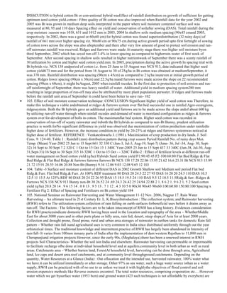 DISSCUTION to hybrid cotton Bt or conventional hybrid wasEffect of rainfall distribution on growth of sufficient for getting
optimum seed cotton yield.cotton : Fibre quality of Bt cotton was also improved when Rainfall data for the year 2002 and
2005 was Bt was grown in medium deep soils.interpreted in the paper where soil moisture contentof surface soil was
measured at 80, 95 and 110 days Spacing effect on yield and conservation of soilafter sowing (DAS). Total rainfall during the
crop moisture :season was 1018, 651 and 1012 mm in 2003, 2004 In shallow soils medium spacing (90x45 cmand 2005,
respectively. In 2002, there was a good or 60x60 cm) for hybrid cotton was found superiordistribution (32 rainy days) of
rainfall of 661 mm over higher spacing viz. 90x60 cm or 90x75 cm.during active growth period upto first fortnight of sowing
of cotton rows across the slope was also aSeptember and there after very few amount of good to protect soil erosion and runoff rainwater.rainfall was received. Ridges and furrows ware made At maturity stage there was higher soil moisture byon
third September, 2002 which has saved run-off 3-4% in lower spacing as compared to higherrain-water of first week of
September. After second spacing in shallow soils resulted in higher nutrientweek of September there was a scanty rainfall of
30 utilization by cotton and higher seed cotton yield.mm. In 2005, precipitation during the active growth In spacing trial with
Bt hybrids viz. NCS 138 andperiod of cotton i.e. from 25 June to 15 August was NCS 913, data indicated that higher seed
cotton yield673 mm and for the period from 16 August to 30 of 25q/ha in Bt cotton was obtained at mediumSeptember, it
was 370 mm. Rainfall distribution was spacing (90cm x 45cm) as compared to 21q/ha inuneven at initial growth period of
cotton. Ridges lower spacing (90cm x 30cm) and 22.5q/ha inand furrows were made across the slope on 22 recommended
spacing (90cm x 60cm), it might beAugust, 2005 when rainfall recedes. In the first due to protection of soil erosion and runoff rainfortnight of September, there was heavy rainfall of water. Additional yield in medium spacing system280 mm
resulting in large proportion of run-off may also be attributed by more plant population perwater. If ridges and furrows made
before the rainfall unit area.of September it could have been better to save run- 102
103. Effect of soil moisture conservation technique: CONCLUSION Significant higher yield of seed cotton was Therefore, to
make this technique a viable andobtained at ridges & furrows system over flat bed successful one in rainfed Agro-ecoregions,
ridgessystem. Both the Bt hybrids gave an additional yield and furrows are to be made across the slope andof about 600 kg
by utilizing run-off water through when rainfall recedes and demand of water is moreland configuration as ridges & furrows
system over for development of bolls in cotton. The maximumflat bed system. Higher seed cotton was recorded in
conservation of run-off of scanty rainwater and itsboth the Bt hybrids as compared to non-Bt Bunny. prudent utilization
practice is worth forNo significant difference in yield was observed due maximization of cotton production under rainfedto
higher dose of fertilizers. However, the increase condition.in yield by 20-25% at ridges and furrows systemwas noticed at
higher dose of fertilizer. REFERENCE : Venkateshwarlu J. (1981). Maximization of crop production in dry lands. J. Soil
Cons. 9: 124-40. Table 1 : Rainfall (mm) distribution pattern during crop season Period Rainfall No. of rainy days Max
Temp. (Mean) Year-2002 25 Jun to 15 Sept 661 32 330 C (Jun-3, Jul-3, Aug-19, Sept-7) (June- 36, Jul -34, Aug- 30, Sept32) 16 Sept to 30 Sept 7 2 320 C 1 Oct to 15 Oct 13 1 340C Year-2005 25 Jun to 15 Sept 437 33 340C (Jun-38, Jul-30, Aug31,Sept-31) 16 Sept to 30 Sept 315 16 320C 1 Oct to 15 Oct - - 320C Table-2 : Effect of fertilizer levels at different run-off
water management on Seed cotton yield (q/ha) Hybrids Seed cotton yield F1:90:45:45 F2-100:60:80 Flat Bed Ridge & Flat
Bed Ridge & Flat Bed Ridge & furrows furrows furrows Bt NCS 138 17.28 22.06 15.95 21.62 16.6 23.31 Bt NCS 913 15.99
21.72 15.91 20.55 16.06 20.88 Non Bt (Bunny) 9.34 12.06 9.03 12.08 9.65 12 103
104. Table -3 Surface soil moisture content of different DAS in 2002 Growth Shallow soil Medium soil period Flat bed
Ridg.& Furr. Flat bed Ridg.& Furr. At 100% RDF treatment 80 DAS 20 24.5 22 27 95 DAS 16 20 20 24.5 110 DAS 10.5
12.5 11 13.5 At 125% RDF 80 DAS 20 24 22 26 95 DAS 15 18.5 19.5 24 110 DAS 9.5 12 10.5 11.5Ridg.& furr.-Ridges &
Furrows NCS 138 NCS 913 Bunny non-Bt 30 26.52 24 .69 24.3 24.42 25 24.94 22.88 2 1. 8 6 2 1. 9 6 2 1. 5 2 Seed cotton
yield (q/ha) 20.8 20 14 . 9 6 15 14 . 0 8 13 . 9 5 13 . 7 1 12 . 4 3 10 5 0 90x30 90x45 90x60 100:60:80 150:80:100 Spacing x
Fertilizer Fig 2: Effect of Spacing and Fertilizers on Bt cotton yield 104
105. National Seminar on Rainwater Harvesting and Water Management 11-12 Nov. 2006, Nagpur 17. Rain Water
Harvesting – An ultimate need in 21st Century Er. L. K.BisoyiIntroduction : The collection system; and Rainwater harvesting
(RWH) refers to The utilization system.collection of rain falling on earth surfaces forbeneficial uses before it drains away as
run-off. The Factors : The following factors are to be taken intoconcept of RWH has a long history. Evidences consideration
for RWH practicesindicate domestic RWH having been used in the Location and topography of the area – WhetherMiddle
East for about 3000 years and in other parts plane or hilly area, rain fed, desert, steep slope,of Asia for at least 2000 years.
Collection and drought prone, flood prone, rural and urban area.storages of rainwater in earthen tanks for domestic Rain fall
pattern – Whether rain fall isand agricultural uses is very common in India since distributed uniformly through out the year
orhistorical times. The traditional knowledge and intermittent.practice of RWH has largely been abandoned in Intensity of
rain fall- It varies from 100mm inmany parts of India after the implementation of dam western Rajsthan to 11,000 mm in
Cherapunjiand irrigation projects However, since the early 90s, (Meghalaya).there has been a renewed interest in RWH
projects Soil Characteristics- Whether the soil isin India and elsewhere. Rainwater harvesting can permeable or impermeable
to facilitate recharge ofbe done at individual household level and at aquifers.community level in both urban as well as rural
areas. Catchments area – Whether barren land, ForestAt household level, harvesting can be done through area, Agricultural
land, Ice caps and desert area.roof catchments, and at community level throughground catchments. Depending on the
quantity, Water Resources at a Glance (India) : Out oflocation and the intended use, harvested rainwater, 100% water what
we have.it can be utilized immediately or after storage. Other 97% as sea water, such a huge water source isthan as a water
supply, RWH can be practiced with of no use to us unless we treat it with highlythe objectives of flood control and soil
erosion expensive methods like Reverse osmosis orcontrol. The total water resources, comprising evaporation etc… However
water which we get bysurface water (1953 bcm) and ground water (423 such techniques is not affordable by everybcm) are

 