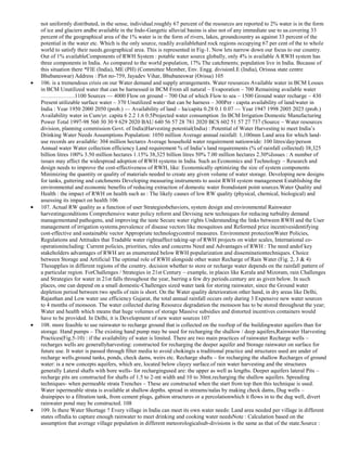 not uniformly distributed, in the sense, individual.roughly 67 percent of the resources are reported to 2% water is in the form
of ice and glaciers andbe available in the Indo-Gangetic alluvial basins is also not of any immediate use to us.covering 33
percent of the geographical area of the 1% water is in the form of rivers, lakes, groundcountry as against 33 percent of the
potential in the water etc. Which is the only source, readily availablehard rock regions occupying 67 per cent of the to whole
world to satisfy their needs.geographical area. This is represented in Fig-1. Now lets narrow down our focus to our country.
Out of 1% availableComponents of RWH System : potable water source globally, only 4% is available A RWH system has
three components in India. As compared to the world population, 17% The catchments; population live in India. Because of
this situation there *FIE (India), ME (PH) (Committee Member, Env. Engg. divisionI.E (India), Orisssa state centre
Bhubaneswar) Address : Plot no-759, Jayadev Vihar, Bhubaneswar (Orissa) 105
106. is a tremendous crisis on our Water demand and supply arrangements. Water resources Available water in BCM Losses
in BCM Unutilized water that can be harnessed in BCM From all natural – Evaporation – 700 Remaining available water
………………1100 Sources — 4000 Flow on ground – 700 Out of which Flow to sea – 1500 Ground water recharge – 430
Present utilizable surface water – 370 Unutilized water that can be harness – 300Per - capita availability of land/water in
India : Year 1950 2000 2050 (prob.) — Availability of land – ha/capita 0.28 0.1 0.07 — Year 1947 1998 2005 2025 (prob.)
Availability water in Cum/yr. capita 6 2.2 1.6 0.5Projected water consumption :In BCM Irrigation Domestic Manufacturing
Power Total 1997-98 560 30 30 9 629 2020 BAU 640 56 57 28 781 2020 BCS 602 51 57 27 737 (Source – Water resources
division, planning commission Govt. of India)Harvesting potential(India) : Potential of Water Harvesting to meet India‘s
Drinking Water Needs Assumptions Population: 1050 million Average annual rainfall: 1,100mm Land area for which landuse records are available: 304 million hectares Average household water requirement nationwide: 100 litres/day/person
Annual water Water collection efficiency Land requirement % of India‘s land requirements (% of rainfall collected) 38,325
billion litres 100% 3.50 million hectares 1.15% 38,325 billion litres 50% 7.00 million hectares 2.30%Issues : A number of
issues may affect the widespread adoption of RWH systems in India. Such as:Economics and Technology – Research and
design needs to improve the cost-effectiveness of RWH, like: Economically optimizing the size of system components
Minimizing the quantity or quality of materials needed to create any given volume of water storage. Developing new designs
for tanks, guttering and catchments Developing measuring instruments to assist RWH system management Establishing the
environmental and economic benefits of reducing extraction of domestic water fromdistant point sources.Water Quality and
Health : the impact of RWH on health such as : The likely causes of low RW quality (physical, chemical, biological) and
assessing its impact on health 106
107. Actual RW quality as a function of user Strategiesbehaviors, system design and environmental Rainwater
harvestingconditions Comprehensive water policy reform and Devising new techniques for reducing turbidity demand
managementand pathogens, and improving the taste Secure water rights Understanding the links between RWH and the User
management of irrigation systems.prevalence of disease vectors like mosquitoes and Reformed price incentivesidentifying
cost-effective and sustainable vector Appropriate technologycontrol measures. Environment protectionWater Policies,
Regulations and Attitudes that Tradable water rightsaffect taking-up of RWH projects on wider scales, International cooperationincluding: Current policies, priorities, rules and concerns Need and Advantages of RWH : The need andof key
stakeholders advantages of RWH are as enumerated below RWH popularization and disseminationtechniques. Choice
between Storage and Artificial The optimal role of RWH alongside other water Recharge of Rain Water (Fig. 2, 3 & 4)
Thesupplies in different regions of the country. decision whether to store or recharge water depends on the rainfall pattern of
a particular region. ForChallenges / Strategies in 21st Century – example, in places like Kerala and Mizoram, rain Challenges
and Strategies for water in 21st falls throughout the year, barring a few dry periods.century are as given below. In such
places, one can depend on a small domestic-Challenges sized water tank for storing rainwater, since the Ground water
depletion period between two spells of rain is short. On the Water quality deterioration other hand, in dry areas like Delhi,
Rajasthan and Low water use efficiency Gujarat, the total annual rainfall occurs only during 3 Expensive new water sources
to 4 months of monsoon. The water collected during Resource degradation the monsoon has to be stored throughout the year;
Water and health which means that huge volumes of storage Massive subsidies and distorted incentives containers would
have to be provided. In Delhi, it is Development of new water sources 107
108. more feasible to use rainwater to recharge ground that is collected on the rooftop of the buildingwater aquifers than for
storage. Hand pumps – The existing hand pump may be used for recharging the shallow / deep aquifers,Rainwater Harvesting
Practices(Fig.5-10) : if the availability of water is limited. There are two main practices of rainwater Recharge wells –
recharges wells are generallyharvesting: constructed for recharging the deeper aquifer and Storage rainwater on surface for
future use. It water is passed through filter media to avoid chokingis a traditional practice and structures used are under of
recharge wells.ground tanks, ponds, check dams, weirs etc. Recharge shafts – for recharging the shallow Recharges of ground
water: is a new concepts aquifers, which are, located below clayey surface.of rain water harvesting and the structures
generally Lateral shafts with bore wells- for rechargingused are: the upper as well as lengths. Deeper aquifers lateral Pits –
recharge pits are constructed for shafts of 1.5 to 2-mt width and 10 to 30mt.recharging the shallow aquifers. Spreading
techniques- when permeable strata Trenches – These are constructed when the start from top then this technique is used.
Water ispermeable strata is available at shallow depths. spread in streams/nalas by making check dams, Dug wells –
drainpipes to a filtration tank, from cement plugs, gabion structures or a percolationwhich it flows in to the dug well, divert
rainwater pond may be constructed. 108
109. Is there Water Shortage ? Every village in India can meet its own water needs: Land area needed per village in different
states ofIndia to capture enough rainwater to meet drinking and cooking water needsNote : Calculation based on the
assumption that average village population in different meteorologicalsub-divisions is the same as that of the state.Source :

 
