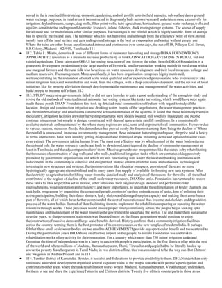 stored in the is practiced for drinking, domestic, gardening, andsoil profile upto its field capacity, sub surface dams ground
water recharge purposes, in rural areas it isconstructed in deep sandy beds across rivers and undertaken more extensively for
irrigation, drylandstreams, sumps, dug wells, filter point wells, tube agriculture, horticulture, ground water recharge,wells and
aquifers constitute the underground domestic, livestock, inland fisheries, duck rearingstorage systems. The source of supply
for all these and for multifarious other similar purposes. Eachstorages is the rainfall which is highly variable. form of storage
has its specific merits and uses, The rainwater which is not harvested and although from the efficiency point of view,stored,
mostly runs off the land surface and gets underground storage is the best as evaporation andwasted without proper use.
Where the rains are other losses are eliminated.intense and continuous over some days, the run off 18, Pillaiyar Koil Street,
S.S.Colony, Madurai – 625010, Tamilnadu 111
112. Table 1 : Merits, demerits & uses of different forms of rainwater harvesting and storageDHAN FOUNDATION‘S
APPROACH TO resources as a means to increase productivity of tankRAINWATER HARVESTING IN RURAL fed and
rainfed agriculture. These rainwaterAREAS harvesting structures of one form or the other, benefit DHAN Foundation is a
grassroots development predominantly the large number of livestock, smallorganisation working mainly in rural areas with a
and marginal farmers and the rural folk who havefocus on water resources development and their local no access to large and
medium reservoirs. Themanagement. More specifically, it has been organisation comprises highly motivated,
wellconcentrating on the restoration of small scale water qualified and/or experienced professionals, who liveresources like
minor irrigation tanks and watershed in and work from the villages, with a deep concerndevelopment, and the revival of local
initiatives like for poverty alleviation through developmentalthe maintenance and management of the water activities, and
build people to become self reliant. 112
113. STUDY successive governments failed or did not care In order to gain a good understanding of the enough to study and
revive the old methods of watertraditional rainwater harvesting systems like tanks harvesting, which would have once again
made theand ponds DHAN Foundation first took up detailed rural communities self reliant with regard tostudy of the
location, design and construction irrigation and drinking water. Inspite of the largefeatures, the water management practices
and the number of large and small dams constructed acrossmaintenance of the systems. It found that those rain many rivers in
the country, irrigation facilities arewater harvesting structures were ideally located, still woefully inadequate and people
continue toingenious but simple in design, constructed with depend upon erratic rainfall conditions. In a countrylocally
available materials and maintained by the where many regions are arid, semi arid or prone tolocal communities. However due
to various reasons, monsoon floods, this dependence has proved costly.the foremost among them being the decline of Where
the rainfall is unseasonal, in excess orcommunity management, these rainwater harvesting inadequate, the price paid is heavy
in terms ofstructures have been steadily getting dilapidated and destroyed crops, mounting debts and uprootedin some cases
even extinct. The government taking human lives. The most cost effective way by whichcontrol of the water bodies during
the colonial rule the water resources can hence forth be developed,has triggered the decline of community management at
least in Tamilnadu and the adjacent peninsularof them. Massive groundwater programmes like the states, is by rehabilitating
the thousands ofconstruction of dug wells and tube wells, traditional irrigation tanks which are centuries oldaggressively
promoted by government organisations and which are still functioning well where the localand banking institutions with
inducements in the community is cohesive and enlightened, instead ofform of liberal loans and subsidies, technological
investing in new structures and systems. Furtherinnovations like electrical pumpsets, provision of there are no more
hydrologically appropriate sitessubsidised and in many cases free supply of available for forming new tank systems. After
theelectricity to agriculturists for lifting water from the detailed study and analysis of the reasons for thewells - all these had
contributed to the neglect of decline of the small scale water resources, DHANthe tanks. Foundation has ventured to restore
these tanks to This neglect has set in motion, other intrusions their original design standard and performancelike
encroachments, weed infestation and efficiency; and more importantly, to undertake thesedimentation of feeder channels and
tank beds, programme by organising the concerned people,erosion of earthen embankments of tanks, loss of enlisting their
active participation, building theirsluice shutters, leaky sluices and damaged surplus capacity and making them contribute a
part of theweirs, all of which have further compounded the cost of restoration and thus become stakeholders anddegradation
process of the water bodies. Instead of then facilitating them to implement the rehabilitationrepairing or restoring the water
resources through works. These processes would ensure proper timelycommunity action, the people began looking upto
maintenance and management of the water resourcesthe government to undertake the works. The and make them sustainable
over the years, so thatgovernment‘s attention was focussed more on the future generations would continue to enjoy
theconstruction of massive dams and large scale benefits derived. History confirms that a communityirrigation facilities
across the country, terming them is the best protector of its own resources.as the new temples of modern India. It perhaps
feltthat these small scale water bodies are too small to ACHIEVEMENTSprovide any spectacular benefit and too scattered to
During the past thirteen years DHANhave an effective impact on the people, to initiate Foundation has undertaken
rehabilitation works ofany activity for their restoration. For a country which more than 750 minor irrigation tanks and
Ooranisat the time of independence was in a hurry to catch with people‘s participation, in the five districts ofup with the rest
of the world and where millions of Madurai, Ramanathapuram, Theni, Tiruvallur andpeople had to be literally hauled up
above the poverty Kancheepuram in Tamil Nadu; in two districts ofline, this was considered to be the way out. But Chittoor
and Nalgonda in Andhra Pradesh and in 113
114. Tumkur district of Karnataka. Besides, it has also and federations to provide credibility to them. DHANundertaken sixty
tankbased watershed development organised several exposure visits to the people toworks with people‘s participation and
contribution other areas where the tank rehabilitation works werein Madurai, Ramanathapuram, Virudhunagar, undertaken,
for them to see and share the experienceTuticorin and Chittoor districts. Twenty five of their counterparts in those areas.

 