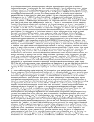 Several trainingcommunity wells were also constructed in Madurai, programmes were conducted to the members of
theRamanathapuram and Tiruvallur districts. The funds Associations, Executive Councils and Federations,to carry out these
works came mainly from the on leadership, organising people, constructionDistrict Rural Development Agencies (DRDA),
technology, improved water management and cropDrought Prone Area Programme (DPAP), National production techniques,
accounting procedures andBank for Agriculture and Rural Development the like, to build their capacity, motivation
and(NABARD) and Sir Ratan Tata Trust (SRTT) while confidence. All these efforts paid dividends tothe International
funding agencies like the Ford DHAN workers who could build a good rapport withFoundation and NOVIB, met the
overhead charges the villagers and instill confidence in them. Duringof DHAN Foundation. While the funding agencies the
initial years, with DHAN workers living in thecame forward with 100 percent of the cost of works villages and the nearest
small towns, it took aboutas grant, DHAN Foundation availed only 75 percent six to nine months to form one association.
Presentilyof the works cost, and successfully mobilised the with the experience gained over the years it takesremaining 25
percent from the beneficiaries, right only a month or two to do this. The process adoptedfrom the initiation of this programme
in early 1992. to form WUAs has also been refined and improvedWe are happy to find that since 1997, the government so
that the farmers‘ federations themselves organizealso has changed their financing policy from 100 new WUAs and undertake
the activities that DHANpercent grant to 75 percent and insists on 25 percent has been carrying out, in order to upscale
thepeople‘s contribution and full participation in many programme in a big way in the future. It is this effortof their
development programmes. that makes people committed to their roles and DHAN Foundation organised about 950 water
responsibilities which we believe would result inusers (WUAs) and watershed development sustained community
management of the waterassociations with 60,000 members in order to enable resources.them to carry out the development
works mentionedabove and to manage them thereafter. It also EXPERIENCESorganised tank farmers‘ federations at the
Panchayat DHAN Foundation itself gained considerableUnion and district levels to guide and assist the experience in these
thirteen years of its involvementWUAs in their work, ensure the quality of work, in small scale water resources development.
In itsmobilise funds towards people‘s contribution and pilot (first) phase of three years, the focus of workliaise with funding
agencies for speedy disbursement was on rehabilitation of tank irrigation systems,of funds. While the members of the general
bodies wherein the emphasis was on restoring the tankof the various associations were the actual water structures like tank
storage capacity, bunds, sluiceusers, in the selection of office bearers of the outlets, and surplus weirs to their original
designExecutive Councils of these associations DHAN standard. This effort has resulted in greaterFoundation focussed their
attention and assisted the acquisition and increased storage of rain water overmembers to make the right choice with great
care. It longer periods. Additional storage capacity rangedwas these people‘s organisation which did the from 100 to 200
percent. In the second phase of threeplanning, implementation, quality control and years, the emphasis was on regeneration
of farmers‘systematic accounting of the works, DHAN management in addition to rehabilitation. This effortFoundation
providing only the required technical resulted in communities‘ participation with activeand managerial support to them.
DHAN also held involvement, reduced wastage and equitableseveral discussions at the tank and village levels to distribution
of water among the users. This was mademotivate the people and organise them, assisted them possible by the users
regulating the water usein drafting byelaws and registering the associations through their local management. During the third
114
115. phase, tankfed agriculture was the focus beside This has been a boon to the small and marginal landrehabilitation and
farmers‘ management. This effort holders who could not have their own individualresulted in provision of appropriate inputs
at the right wells to practice conjunctive use.time, improved water management and increased All these water conservation
measures arecrop production ranging from 30 to 100%. And in introduced either on the initiative or with the consentthe
fourth phase sustainability of the rehabilitated of the users of the water resource and in accordancetank systems in given
importance by organising with their priorities. When the people get involvedMicro Finance Groups & facilitating them to
intensely in every activity of tank rehabilitationperiodically maintain and manage those traditional planning, decision making
and implementation, theysmall scale water resources. This has resulted in take good care to prevent wastage, preserve
thegreater cohesion among the user groups and their stored water, and distribute it equitably amongconcern to maintain and
manage the tank systems themselves. They maintain the structures themselveswith their own initiative and ensure the
sustainability with their own funds mobilised for the purpose. Inand thus become self reliant. times of disaster like a tank
bund getting breached Similarly, from taking up isolated tanks for due to unprecedented rains, the people
themselvesrenovation, the planning and implementation was undertake breach closing and bund strengtheningmade taking a
cascade of tanks as a unit, so as to work collectively, when every able bodied villagercapture and store the entire run off
flowing down joins in the team work. This attitudinal changethe micro watershed. The feeder channel cleaning occurs mainly
through each member of the WUAand restructuring (removal of wild growth of finding strength and confidence in unity.
This is thevegetation and desilting) and removal of most important and gratifying experience that hasencroachments formed
an important component of happened.tank rehabilitation. This work was found to be themost cost effective component for
augmenting tank TANKS AS RECHARGE STRUCTURESstorage, next to provision of plug and rod shutters Although the
primary use of tanks is irrigation,to sluice outlets for preventing leakage and they contribute as much as 40 percent of their
storageconserving the harvested rain water. The philosophy to augment groundwater resources through recharge.has been ―a
drop saved is equal to a drop added to According to a study report by the Nationalstorage‖. Another component of work
added to tank Geophysical Research Institute (ICAR), Hyderabad,renovation was the provision of silt traps on the front
measurements carried out in about 20 river basinsside of sluice opening to prevent the choking up the well distributed over
the various climatic andvent way (pipe or barrel). Tree planting on the geomorphic zones in India, 5 to 10 percent of
theforeshore of tank bed in the belt of land bound by seasonal rainfall is contributed as annual rechargethe FTL contour of the

 