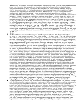 28th June 2004.Conclusion and suggestions • Development of Monomolecular Film to Act as The current paper discusses the
ground water Evaporation Retardant and Prevent Water fromavailability, deficit and its future prediction for India.
Evaporating from large Water Bodies Economically‖,Also, importance and various harvesting techniques Project No.
ID/17/95 sponsored by Ministry of Waterhave been discussed. Thus in the current scenario Resources, Govt. of India.of
severe water crises implementation of rain water • Husiman L. & Olsthoorn T.N., ―Artificial Groundwaterharvesting
technique can be helpful in solving Recharge‖, Pitman Advanced Publishing Program.following problems : • IWWA
proceeding of 33rd Annual Convention Theme,• An ideal solution to water problems in areas ―Water for New Millennium‖. •
Mahajan G., ―Ground Water Recharge‖, Ashishhaving inadequate water resources. Publishing House, New Delhi. • Pingle
S.S. ―Water Harvesting- The Need of the Hour,‖The ground water level will rise. Proceedings in National Conference and
sustainable• Mitigates the effects of drought and achieves Development, L.A.D. and Smt.R.P.College for women,drought
proofing. Nagpur dated 16-17 Dec.2005.• Rainwater harvesting can reduce storm • National Drinking Water Mission, ―Water
Harvestingdrainage load and flooding in city streets. System Reference manual‖.• Flooding of roads is reduced. • Rainwater
Harvesting, A Publication of national• Rainwater is bacteriologically pure, free from Institute of Hydrology, Roorkeeorganic
matter and soft in nature, so can be utilized • Todd D. K., ―Ground Water Hydrology‖, John Wileyfor drinking purposes. &
sons• Soil erosion will be reduced. • Trivedi S.H and Bhavnani H. V., ―Artificial Ground• Saving of energy per well for
lifting of ground Water Recharge through Roof top Rainwater Harvesting:water – a one-meter rise in water level saves about
A case study,‖ proceedings in 38th Annual Convention of0.4 kwh of electricity. I.W.W.A. hold at Jaipur (Rajasthan), 06-08
Jan2006. 121
122. 122
123. National Seminar on Rainwater Harvesting and Water Management 11-12 Nov. 2006, Nagpur 20. Rain Water
Harvesting : A Viable Solution To Conserve Water *Rishab Mahajan **Prof. Shakti Kumar ***Dr. R. K. KhitoIiya Abstract
: The problem of water shortage in arid and semi-arid regions is one due to low rainfall and uneven distribution through out
the season, which makes rain fed agriculture a risky enterprise. Rain water harvesting for dry-land agriculture is a traditional
water management technology to ease future water scarcity in many arid and semi-arid regions of world. The paper discusses
the use of water harvesting as an effective tool for water management. The various forms of water harvesting have been
elucidated. The common goal of all forms is to secure water supply for annual crops, pastures, trees and animals in dry areas
without tapping groundwater or river-water sources. As the appropriate choice of technique depends on the amount of rainfall
and its distribution, land topography, soil type and soil depth and local socio-economic factors, these systems tend to be very
site specific. The water harvesting methods applied strongly depend on local conditions and include such widely differing
practices as bunding, pitting, micro catchments water harvesting, flood water and ground water harvesting.Introduction 1.
Basic Concept Rain water harvesting is defined as the 1.1 General conceptcollection of runoff and its use for the irrigation of
Water harvesting is applied in arid and semi-crops, pastures and trees, and for livestock arid regions where rainfall is either
not sufficient toconsumption. As long as mankind has inhabited sustain good crop and pasture growth or where, duesemi-arid
areas and cultivated agricultural crops, it to the erratic nature of precipitation, the risk of crophas practiced some kind of
water harvesting. Based failure is very high. Water harvesting canon ―natural water harvesting‖ the use, of the significantly
increase plant production in droughtwaters of ephemeral streams was already the basis prone areas by concentrating the
rainfall/runoff inof livelihood in the arid and semi-arid areas many parts of the total area. The intermittent character
ofthousands of years ago, allowing the establishment rainfall and runoff and the ephemerality ofof cities in the desert .The
European expansion, floodwater flow requires some kind of storage. Thereespecially the technological development since
might be some kind of interim storage in tanks,1850, lead to a steady increase in area under cisterns or reservoirs or soil itself
serves as a―classical‖ irrigation techniques with preference to reservoir for a certain period of time.large schemes. The
classical sources of irrigation Water harvesting is based on the utilization ofwater are often at the break of overuse and
therefore surface runoff; therefore it requires runoff producinguntapped sources of (irrigation) water have to be and runoff
receiving areas. In most cases, with thesought for increasing agricultural productivity and exception of floodwater harvesting
from far awayproviding sustained economic base. Water catchments, water harvesting utilizes the rainfallharvesting for dryland agriculture is a traditional from the same location or region. It do not includewater management technology to ease
future water its conveyance over long distances or its use afterscarcity in many arid and semi-arid regions of world. enriching
the groundwater reservoir. Water *Pre-final Year **Professor ***Professor & Head, Post Graduate Environmental
Engineering Department Deptt. of Civil Engineering, Punjab Engineering College, Chandigarh – 160 012 123
124. harvesting projects are generally local and small scale 2.1 Roof top water harvestingprojects. Rain ―harvested‖ from the
roofs of buildings including greenhouses is, in many locations, a very1.2 Necessities valuable resource being used mainly for
drinkingThe main goals of water harvesting are: and domestic purposes. Fig. 2 shows a typical roof1. Restoring the
productivity of land which suffers top harvesting system.from inadequate rainfall.2. Increasing yields of rain fed farming The
various types of roof top rain water3. Minimizing the risk in drought prone areas harvesting are as follows :4. Combating
desertification by tree cultivation 2.1.1 Component System5. Supplying drinking water for animals. This system enables
custom building from separate components giving great flexibility2 Techniques of Rain Water Harvesting enabling the
system to be adapted for many The various rain water harvesting techniques situations regardless of location of storage
tankcan be broadly classified into following six realative to building.categories.1. Rooftop water harvesting 2.1.2 Module
System2. Water harvesting for animal consumption This type of system differs in that they do not3. Inter-row water
harvesting replenish the storage tank with main water. Instead4. Microcatchment water harvesting there is an integral main
water cistern which the5. Medium-sized catchment water harvesting pump draws from when there is insufficient water6.
Large catchment water harvesting. in storage tank. 2.1.3 Hybrid System Hybrid system comprises a module unit with an

 