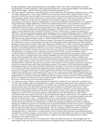 through rechargement of large amountdevastations and catastrophes. of pure water, which would otherwise get wasted.
Proper planning is, therefore, absolutely [c] Boost agricultural productivity, as ground Krishna Mandir, Cement Road, Sadar,
Gandhi Chowk, Nagpur - 440 001 India Email: chetan hari Sharma@indiatimes.com 129
130. water irrigation‘s contribution to agricultural the sea due to the floods, thus, the remaining availableproductivity is some
45% higher then that made by water is only 1100 BCM out of this ground waterthe surface irrigation in India. recharge
accounts for 430 BCM per year and the[d] Prevent seawater intrusion in the costal area present utilized surface water is 370
BCM theaquifers, which is mostly caused because of ground balance unutilized water which can be harnessed iswater over
exploitation. 300 BCM.[e] Provide water for drought prone areas, and the A large part of the precipitation on the
countryregions where ground water level is depleting due is received in the Himalayan Catchments of theto over exploitation.
Ganga- Brahmaputra- Meghna (GBM) basis. The[f] Generate additional hydroelectric power, distribution of precipitation
over the India isapproximately 50% more then the present country‘s predominately governed by the monsoon as a
resulthydroelectric power capacity. of which the north eastern water of the country[g] Harness maximum possible amount of
1500 receives substantially large precipitation inBCM of floodwater, 700 BCM of water which comparison with the north
western, western andpresently gets evaporated and 300 BCM of balance southern parts for example, the eastern part of
GBMwater, which presently remains unutilized. basin Cherrapunji receives an annual precipitation of about 11,000mm while
Ajmer just outside the2. PRESENT HYDROLOGICAL SCENARIO western boundary of the GBM basin may receive The
rapid growth in the demand of fresh water only 200 mm of annual rainfall.driven by growth in the global population and
ofthe economies has lead to this natural resources 3. INDIA‘S GROUND WATER SOCIO-becoming scarce in many parts of
the world. As a ECOLOGYresult, the ratio between the number of the people The groundwater socio-ecology of India hasand
the available water resource is worsening day been at the heart of their agrarian boom; and thisby day. By 2020, the global
population is projected socio-ecology is under siege. Much concern aboutto touch 7.9 billion, which is 50 percent longer than
the problems of groundwater depletion, pollutionthat in 1990. Because of this rapid growing and quality deterioration is
fueled by worries aboutpopulation the world may see more then six fold their environmental consequences. These are
indeedincrease in the number of people living in the serious; however, equally serious are theircondition of water stress from
470 million today to consequences for the sustenance of agrarian3 billion in 2025. economies and millions of rural
livelihoods that are In the global picture, India is identified as a precariously dependent upon groundwater irrigation.country
where water scarcity is expected to grow India, Pakistan, Bangladesh and China account forconsiderably in the coming
decades further drought the bulk of the world‘s groundwater use inconditions resulting from climatic variability cause
agriculture. Indeed, while much public investmentconsiderable human suffering in many parts of the has been devoted to the
creation of surface irrigation,country in the form of scarcity of water for both the reality of India is that the bulk of its
agrariansatisfaction of domestic needs and for crop growth in recent decades has been energized by aprotection. rapid rise in
groundwater irrigation through small Unlike the precipitation patterns in the pumps and wells financed mostly through
privatetemperate regions of the world, precipitation in India farmer investments. A new analysis of Indianis characterized by
acute variation in both space and agriculture suggests that based on an Indian data settime. In our country 80 percent of the
annual run off offering the tentative macro-level test, groundwateris limited to brief monsoon period generally less than
irrigation may contribute more to Indian agricultural100 days. In total, country receives about 4000 BCM growth than even
surface irrigation development.of water as precipitation annually out of which 700 The model results support the hypothesis
thatBCM are lost in evaporation and another 700 BCM groundwater irrigation contributes nearly 50 % moreare lost during
the flow on the ground. Also, the to rural wealth creation than surface irrigation; forlarge part of the water namely 1500 BCM
flows into a 1,000 ha increase in the area under groundwater 130
131. irrigation increases a district‘s average agricultural development has tended to be more ‗democratic‘; itproductivity by
Rs 23/ha, whereas adding 1,000 ha has responded more to people‘s needs and demandto surface water irrigated area increases
it only by rather than to hydrological opportunity; it is linkedRs 16/ha. Table below provides an alternative mode more to
population density than to the occurrenceof comparing Agricultural Productivity and Ground of the resource. Finally,
groundwater has provenWater Irrigation in India. In the ‗average‘ district more amenable to poverty targeting than have
largewith 102,730 ha under groundwater and 79,230 ha surface irrigation systems; governments can designunder surface
irrigation, Rs 2,363/ha of the average pump subsidies or build public tube wells, but notproductivity, of Rs 10,460 is
contributed by large canal systems, exclusively for the poorergroundwater irrigation, while only Rs 1,258 is segments. That‘s
why groundwater economy of Indiaexplained by surface irrigation. is the backbone of its increasingly productive agriculture
and rural livelihood systems. Table -1 : Throughout India, however, regions that have Comparison of Agricultural
Productivity and sustainable groundwater balances are shrinking day Ground Water Irrigation in India by day. Three
problems dominate groundwater use: depletion due to overdraft; water logging and salinization due mostly to inadequate
drainage and insufficient conjunctive use; and pollution due to agricultural, industrial and other human activity. Groundwater
depletion has major environmental consequences; but it has important economic consequences too. Declining water tables
raise the energy and capital costs of accessing groundwater All in all, the analysis of Indian data explores to prohibitive
levels; in such regions, like Norththat in the recent decades, of the agricultural Gujarat, entire agrarian economies face
seriousproductivity of a ‗representative‘ (or typical) hectare, threat of extinction from the decline of groundwaterthe portion
contributed by groundwater irrigation is socio-ecologies. Water quality and health problemsvery nearly twice that contributed
by surface - such as very high fluoride and arsenic contents -irrigation. It also shows that groundwater have similarly
immiserizing social impacts in India. 131
132. Unlike India countries like the US and Australia, the to effectively utilized rain and river water throughpresence of a
small number of large users and low advanced ground water recharging technique, whichpopulation density creates uniquely

 