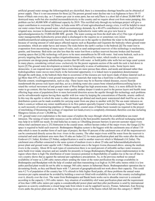 artificial ground water storage the followingwhich are electrified, there is a tremendous shortage benefits can be obtained.of
power supply. Thus it is not uncommon for those [a] The present ground water decline rate is as highareas to have 10-15
hours of black outs every day. as 1.5 meters per year in some parts, has not onlyThere is a short fall of about 20,000 MW of
destroyed many wells but also resulted increasedelectricity in the country and we require about cost from water pumping, this
problem can be1,40,000 MW of additional capacity by 2010. This rectified only through my technique.project will give a
major contribution to overcome [b] Since, in India some 60% of total agriculturalsuch energy crisis; it will be helpful to meet
out water comes from the ground water, which accountsenergy demands, by a 40-45% contribution in of over half of total
irrigated area, increase in thenational power grids through, hydroelectric water table can give new boost to
agriculturalgeneration by 35,000-40,000 MW. growth. The water coming out from the draft tube of [c] This type of ground
water managementthe hydroelectric power plant is discharged to the requires no or sometimes very minor
modificationartificial underground reservoirs. Such reservoirs are in the aquifer to distribute the water to the droughtcreated
because of varying amount of valid spaces affected regions such as Rajasthan and Gujaratin the bedrocks where ground water
accumulates. which are under havoc and misery.The rocks below the earth‘s surface is the bedrock [d] The water lost in
evaporation from anconsisting of many types of rocks, such as sand underground reservoir of this technology is muchstones,
granite, and limestone. Bed rocks can also less than the water lost from a surface reservoir.become broken and fractured,
creating spaces that [e] My technology will prove to be more amenablecan be fill with water. And some bedrock, such as to
poverty targeting than have large surface irrigationlimestone, is dissolved by water, which results in system, since
government can design pump subsidieslarge cavities that fill with water. or build public tube wells but not large canal system
In many places, considering vertical cross- exclusively for the poorer segments.section of the earth the rock is laid down in
layers [f] The ground water development as tented to beespecially in areas of sedimentary rocks. Some layers more
democratic; it can respond more to people‘shave rocks that are more porous than others, and needs and demand rather than
hydrologicalhere water moves more freely in the horizontal opportunity; it is linked more to population densitymanner
through the earth deep, in the bedrock there than to occurrence of the resource.are rock layers made of dense material such as
[g] More than 65% of India‘s total ground watergranite or materials that water has a hard time is affected by excessive
fluoride content, resultingpenetration, such as clay. These layers may be in fluorine related diseases, excess fluoride
inunderneath the porous rock layers and thus, act as a drinking water also causes bone related problemsconfining layer to
retard the vertical movement of and ground water of West Bengal has high arsenicwater. Since, it is more difficult for the
water to go content, this has become a major water quality andany deeper it tends to pool in the porous layers and health issue
effecting huge areas of population,flow in more horizontal direction across the aquifer through this technology such problems
can be solvedtowards regions having there aquifer with low water by keeping the concentration of fluoride, arsenic andlevel.
In this way the aquifer in which the water is other chemicals get diluted and much purer waterstored shall itself be act as the
distribution system can be made available.for carrying water from one place to another with [h] The sea water intrusion on
India‘s coasts,or without any minor modification in its flow pattern specially Gujarat‘s Savrashtra region, Tamil Nadu‘sand
so such necessity of constructing pipelines or Minjur aquifer, coastal areas of Indus basin iscanals (as required in the project
of interlinking of threatening the ecology of important wet lands,rivers) is completely eliminated, therefore cost due including
Mangrove forests of over 1,30,000 ha, 134
135. ground water over-exploitation is the main cause of explore the ways through which the availablethese sea-water
intrusion. The raising of water table resources can be utilized in the best possible mannerby this artificial recharging method
may help in to fulfill our needs. In total India has as many as 12building pressure barriers to prevent seawater major rivers
whose total catchment area is 252.8intrusion in the coastal areas. million hectare (mha) of the major rivers; the Ganga-[i] No
space is required to build such reservoir. Brahmaputra-Meghna system is the biggest with the catchments area of about 110
mha which is more In another form of such type of project, the than 43 percent of the catchment area of all the majorreservoir
can be constructed directly across the river. rivers in the country. The other major rivers withThe water from the reservoir is
extracted and send catchment area more then 10 mha are Indus (32.1to water purification plant and this water after the mha),
Godavari (31.3mha), Krishna (25.9mha), andpurification is send to another reservoir which is Mahanadi (14.2mha). The
catchment area offurther connected to the same system of medium rivers is about 25 mha and Subernarekhahydroelectric
power plant and ground water aquifer with 1.9mha catchment area is the largest riveras discussed above. among the medium
rivers in the country. About 40 In such types of construction there is no need percent of utilizable surface water resources
areto build river intake structure and are suitable for presently in Ganga-Brahmaputra-Meghna system.implementation in the
region where there is high The distribution of water resources potential in theprobability of sudden rise in the run off due to
very country shows that as against the national per capitaheavy precipitation. As, in the previous method we annual
availability of water as 2,208 cubic meters,where sending the water at the water purification the average availability in
Brahmaputra and Barakplant with the help of conduit and then transmitting is as high as 16,589 cubic metres while it is low
asthis purified plant would do not be able to manage 360 cubic meters in Sabarmati Basin. Brahmaputratheir operation due to
devastating floods, as they and Barak basin with 7.3 percent of geographicalcould not work above their capacity. This could
area 4.2 % of population of the country has 31% ofresult in little higher flood peaks, all these problems the annual water
resources per capita annualcan be avoided by building a reservoir fitted with availability for rest of the country excludingdam
over it, directly over the river. The water from Brahmaputra and Barak basin works out to aboutthe reservoir is extracted
according to the capacity 1,583 cubic meters. Any situation of availability ofof water purification plant and the requirement
of less than 1,000 cubic meters per capita is consideredhydel power plant and then after purification is send by international
agencies as scarcity conditionto a closed large tank from where it can be supplied Cauvery, Pennar, Sabarmati, East flowing
rivers andto the power plant and so on. West flowing rivers are some of the basins which fall into this category.5. MOST

 