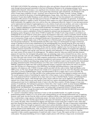 SUITABLE LOCATIONS The technology to effectively utilize rain and India is blessed with the wonderful gift by the river
water through advanced ground waternature in the form of Himalayan Mountain in the recharging technique can be
implemented at thenorth, which plays a very significant role in locations where, per capita annual availability ofproviding the
supplies of water the human societies water is much greater than national per capita annualneeds. The Himalayas is the
source of many large availability of water. At present, most of theserivers like Yangtse, Irrawadi, Yarlung, Tsangpo,
locations are selected for the project of interlinkingBrahmaputra, Ganga, Indus, Amu Darya, etc. Indeed of Indian rivers. In
this project 36 main dams hadthe Himalayas can be called the water tower of Asia been planned to be constructed and
hydropower ofthe amount of water that India receives because of 34000 MW is estimated to be generated. At all thesuch
geographical conditions is capable to satisfy 30 locations where surplus river water is planned toits presents and future water
needs comfortably if be supplied to the rivers with low flow rate, myharassed effectively. Indeed, it is true that nature project
can be implemented and instead of supplyinghad given us the solution of each and every problem, such water to other rivers,
the complete water cannow it is the duty, of we engineers and scientists to be stored in the ground water aquifer. 135
136. 6. VARIOUS PROPOSALS FOR WATER RECHARGING TECHNIQUE OVERINTERLINKING OF RIVERS
INTERLINKING PROJECT : [a] The project of interlinking of rivers sounds6.1 PENINSULAR RIVERS DEVELOPMENT
good but involves a massive expenditure of about It is planned by national water development Rs. 5,60,000 crores, for a
developing country likeagency to direct about 19 KM3 of surplus flow of India if such a large amount is saved then it can
beMahanadi River to the Godavari system and to used for development in other areas, where as myfurther transfer 38 KM 3
from Godavari and its project‘s cost would be negligible in front of it sincetributaries to the Krishna river downwards South.
cost of construction of large canals are eliminated.Another part of this proposal is to divert a part of [b] For the construction
of canals nearly 4.5 lakhthe surplus water of West flowing rivers of Kerala people will be displayed from there homes,to the
East and generate hydropower. The third farmlands and offices and a large cost will besegment envisages construction,
storage to interlink involved in there rehabilitation for the interlinkingsmall rivers flowing along the West coast north of
project, while such cost is not involve in my project.Mumbai and South of Tapi. The fourth part [c] Though, through this
project water would beenvisages interlinking of the Ken and the Chambal. supplied to the rivers having low run off, but it
wouldThe proposal of peninsular river development be of no use, because with the addition of sewageprovides additional
surface water in irrigation water and the water from the industrial waste thebenefits of 13 mha and generation of 4000 MW of
new water system will not remain fit for drinkingpower. The addition, about the 3mha area could be and other domestic
purposes for much time, but inirrigated with ground water. my technology water can be extracted from any where, any time
with the help of tube wells and can6.2 HIMALAYAN RIVER DEVELOPMENT be consumed for domestic purposes, since
it is Out of the total water resource of the GBM completely purified.basin of about l000 maft, less than 10% there of is [d]
Whenever it will become necessary to use thebeing consumptively used at present. It is estimated water through flow channel
of the linked rivers, forthat by providing large storage floods can be the domestic needs it must be purified first, themoderated
providing substantial benefits of flood purification cost of this water would becontrol in the downstream regions. About
600KM3 comparatively higher then what would be requiredof storage is required to fully harness the water in my project,
since after flowing over a largeresources of the GBM basin, but through interlinking distances, a huge percentage of
impurities will mixprocess only 215KM3 of storage could be provided with this water.in India, Nepal and Bhutan on the
GBM system. [e] The major drought affected areas of India are It is proposed to divert the water from Rajasthan and Gujarat,
where there is extreme needBrahmaputra, Ganga, and Subernarekha to River to supply water as soon as possible, the
interlinkingMahanadi by five river links and then to the southern project must have been planned to transmit most ofrivers.
The second segment consists of interlinking the surplus flow to those regions, to prove itselftributaries of Ganga, as another
part of the proposal beneficial to mankind, but no major steps are to beis to Interlink Sharda, Yamuna, and Sabarmati River
taken considering this aspects, while through myby canals. project sufficient water can be supplied to the ground If the
regional view is taken, India can get water aquifer of each and every regions whereadditional irrigation of 22 mha after fully
meeting ground water level is depleting.the needs of water in the other three countries. [f] India manages to loose more
quantity of waterBesides, this hydropower generation of about then, what it needs to satisfy its annual domestic30000MW is
possible. needs through evaporation. The interlinking involves construction of 30 links extending up to 10,880 KM7.
BENEFITS OF TECHNOLOGY TO occupying about 3.42 million KM 2 of theEFFECTIVELY UTILISE RAIN AND
RIVER geographical area, through this project such a largeWATER THROUGH ADVANCED GROUND amount of
additional water surface area would be 136
137. exposed to atmosphere making evaporation of water us with uncountable benefits. It is capable of solvinga
predominating problem. Indeed, it is a very all the water related problems not only through Indiawasteful way of supplying
domestic water needs. but also from the whole world and in addition toWhile, evaporation looses are completely absent in
this it would produce a large capacity of pollutionmy project. free hydro electricity. I had tried to explain its every[g] Since,
whole of the water even after interlink aspects briefly in this paper.will ultimately merge into the sea; all the efforts As such,
for a country like India, where oneutilized for digging such large holes to form canals part is soaked in water, while other
parts fears theand the large money employed in this project of problems of drought. This type of mega project isinterlinking
will get ruined. Where as, through my required in order to have uniform distribution ofproject every single drop of water,
which is water. Our country with world‘s second largestharnessed and send underground can be utilized population and ever
growing demand of food andefficiently. water, my project is required. On the other hand the[h] The period of implementation
for the gigantic ambitious plan of inter basin transfer; as per theproject of interlinking of rivers as given by Supreme
experience of other countries argumentation of waterCourt order, is mere 12 years. But experts say that is a very wasteful and
costly option. This projectinterlinking of rivers is highly complex process with will have a large social, environmental

 