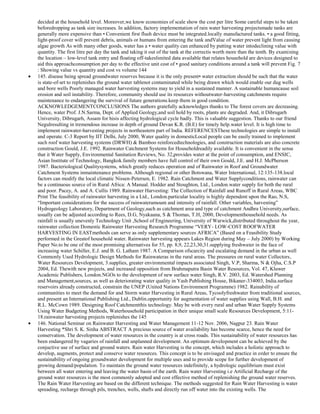 decided at the household level. Moreover,we know economies of scale show the cost per litre Some careful steps to be taken
beforedropping as tank size increases. In addition, factory implementation of rain water harvesting projectsmade tanks are
generally more expensive than • Convenient first flush device must be integrated.locally manufactured tanks. • a good fitting,
light-proof cover will prevent debris, animals or humans from entering the tank andValue of water prevent light from causing
algae growth As with many other goods, water has a • water quality can enhanced by putting water intodeclining value with
quantity. The first litre per day the tank and taking it out of the tank at the correctis worth more than the tenth. By examining
the location – low-level tank entry and floating off-takeslimited data available that relates household are devices designed to
aid this approachconsumption per day to the effective unit cost of • good sanitary conditions around a tank will prevent Fig. 7
: Showing value vs quantity and cost vs volume 144
145. disease being spread groundwater reserves because it is the only present• water extraction should be such that the water
is state-of-art to replenishes the ground water tablenot contaminated while being drawn which would enable our dug wells
and bore wells Poorly managed water harvesting systems may to yield in a sustained manner. A sustainable humancause soil
erosion and soil instability. Therefore, community should use its resources withoutwater-harvesting catchments require
maintenance to endangering the survival of future generations.keep them in good condition.
ACKNOWLEDGEMENTCONCLUSIONS The authors gratefully acknowledges thanks to The forest covers are decreasing.
Hence, water Prof. J.N.Sarma, Dept. of Applied Geology,and soil hold by roots, plants are degraded. And, it Dibrugarh
University, Dibrugarh, Assam for hisis affecting hydrological cycle badly. This is valuable suggestion. Thanks to our friend
Negulresulting in tremendous increase in depth of ground Devan K.R. (B.E) for timely help.water level. It is high time to
implement rainwater-harvesting projects in northeastern part of India. REFERENCESThese technologies are simple to install
and operate. C-3 Report by IIT Delhi, July 2000, Water quality in domesticLocal people can be easily trained to implement
such roof water harvesting systems (DRWH) & Bamboo reinforcedtechnologies, and construction materials are also concrete
construction Gould, J.E. 1992. Rainwater Catchment Systems for Householdreadily available. It is convenient in the sense
that it Water Supply, Environmental Sanitation Reviews, No. 32,provides water at the point of consumption, and ENSIC,
Asian Institute of Technology, Bangkok.family members have full control of their own Gould, J.E. and H.J. McPherson
1987. Bacteriological Qualitysystems, which greatly reduces operation and of Rainwater in Roof and Groundwater
Catchment Systems inmaintenance problems. Although regional or other Botswana, Water International, 12:135-138.local
factors can modify the local climatic Nissen-Petersen, E. 1982. Rain Catchment and Water Supplyconditions, rainwater can
be a continuous source of in Rural Africa: A Manual. Hodder and Stoughton, Ltd., London.water supply for both the rural
and poor. Pacey, A. and A. Cullis 1989. Rainwater Harvesting: The Collection of Rainfall and Runoff in Rural Areas, WBC
Print The feasibility of rainwater harvesting in a Ltd., London.particular locality is highly dependent upon the Rao, N.S,
―Important considerations for the success of rainwateramount and intensity of rainfall. Other variables, harvesting‖
Hydrogeology Laboratory, Department of Geology,such as catchment area and type of catchment Andhra University,surface,
usually can be adjusted according to Rees, D.G, Nyakaana, S & Thomas, T.H, 2000, Developmenthousehold needs. As
rainfall is usually unevenly Technology Unit ,School of Engineering, University of Warwick,distributed throughout the year,
rainwater collection Domestic Rainwater Harvesting Research Programme ―VERY- LOW-COST ROOFWATER
HARVESTING IN EASTmethods can serve as only supplementary sources AFRICA‖ (Based on a Feasibility Study
performed in the Greatof household water. Rainwater harvesting appears Lakes Region during May – July 2000) by Working
Paper No.to be one of the most promising alternatives for 55, pp. 8,9, 22,23,30,31.supplying freshwater in the face of
increasing water Schiller, E.J. and B. G. Latham 1987. A Comparison ofscarcity and escalating demand in the urban as well
Commonly Used Hydrologic Design Methods for Rainwateras in the rural areas. The pressures on rural water Collectors,
Water Resources Development, 3.supplies, greater environmental impacts associated Singh, V.P, Sharma, N & Ojha, C.S.P
2004, Ed. Thewith new projects, and increased opposition from Brahmaputra Basin Water Resources, Vol. 47, Kluwer
Academic Publishers, London.NGOs to the development of new surface water Singh, R.V. 2003, Ed. Watershed Planning
and Management,sources, as well as deteriorating water quality in Yash Publishing House, Bikaner-334003, India.surface
reservoirs already constructed, constrain the UNEP (United Nations Environment Programme) 1982. Rainability of
communities to meet the demand for and Storm water Harvesting in Rural Areas, Tycoolyfreshwater from traditional sources,
and present an International Publishing Ltd., Dublin.opportunity for augmentation of water supplies using Wall, B.H. and
R.L. McCown 1989. Designing Roof Catchmentthis technology. May be with every rural and urban Water Supply Systems
Using Water Budgeting Methods, Waterhousehold participation in their unique small scale Resources Development, 5:1118.rainwater harvesting projects replenishes the 145
146. National Seminar on Rainwater Harvesting and Water Management 11-12 Nov. 2006, Nagpur 23. Rain Water
Harvesting *Shri S. K. Sinha ABSTRACT A precious source of water availability has become scarce, hence the need for
conservation. The development of water resources in the country is at cross roads. This sustainability of water resources has
been endangered by vagaries of rainfall and unplanned development. An optimum development can be achieved by the
conjuctive use of surface and ground waters. Rain water Harvesting is the concept, which includes a holistic approach to
develop, augments, protect and conserve water resources. This concept is to be envisaged and practice in order to ensure the
sustainability of ongoing groundwater development for multiple uses and to provide scope for further development of
growing demand/population. To maintain the ground water resources indefinitely, a hydrologic equilibrium must exist
between all water entering and leaving the water basin of the earth. Rain water Harvesting i.e Artificial Recharge of the
ground water resources is the most commonly adopted and cost effective method of replenishing the ground water reserves.
The Rain Water Harvesting are based on the different technique. The methods suggested for Rain Water Harvesting is water
spreading, recharge through pils, trenches, wells, shafts and directly run off water into the existing wells. The

 