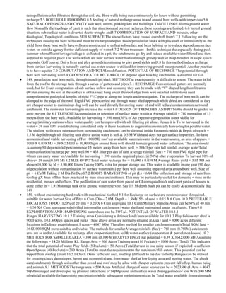 rainspollutions after filtration through the soil. etc. Bore wells being run continuously for hours without permitting
recharge.5.5 BORE HOLE FLOODING 6.5 Sealing of natural recharge areas in and around bore wells with impervious5.6
NATURAL OPENINGS AND CAVITY side well, streets, parking lots and buildings. ThisFILLINGS diverts ground water
flow Normally the topology of cantt is such that direction and prevent recharge.these openings are limited. 6.6 In real ground
situation, sub surface water is diverted due to troughs and5.7 COMBINATION OF SURFACE AND mounds, other
Geological, Topological conditions.SUB SURFACE The above factors have caused overdraft from5.7.1 Following are the
techniques usually the bore wells and must be rechargedadopted Basin/percolation tanks with pits/shaft or immediately as the
yield from these bore wells havewells are constructed to collect subsurface and been helping us to reduce dependencesurface
water. on outside agency for the deficient supply of water5.7.2 Water treatment : In this technique the especially during peak
summer whenaffluent/sewage/sullage is collected in a pit, the catchments go dry and reduce available water.filtered and then
supplied to required place The wells which are near surface water bodiesthrough gravity well or deep trenches in slope. (such
as ponds, Golf course, Dairy form and play grounds) continuing to give good yields and5.8 In this method induce recharge
from surface harvesting is naturally carried out.water source is utilised for improving ground waterpotential. Another practice
is to have aquifer 7.0 COMPUTATION AND TOTALmodification. POTENTIAL OF RECHARGE The potential through
bore well harvesting will5.9 GROUND WATER RECHARGE OF depend upon how big catchments is diverted for 148
149. percolation near bore wells, through trench/pit/shaft. METHODThe exact quantity is difficult to assess. The water is led
from the roof to the storage tank through a series of gutters and pipes.7.1 RECHARGE Conventional gutters are normally
used, but for Exact computation of sub surface inflow and economy they can be made with ―V‖ shaped lengthsinfiltration
(Water entering the soil at the surface is of tin sheet hang under the roof edge from wire orcalled infiltration) need
comprehensive geological lengths of rigid PVC pipe at along the length andinvestigation. The recharge of bore wells can be
clamped to the edge of the roof. Rigid PVC pipescarried out through water shed approach while dried are considered as they
are cheaper easier to maintainup dug well can be used directly for storing water of and will reduce contamination.surround
catchment. The rainwater harvesting to increase the water 8.0 DESIGN OF TRENCHES AND PITStable should be graded so
as to prevent the 8.1 TRENCHESaccumulation or retention of surface water within a Average rainfall = 780 mmradius of 15
meters from the bore well. Available for harvesting = 390 mm (50% of An expensive proposition is not viable for
average)Military stations where water quality can beimproved with silt filtering pit alone. Hence it is To be harvested in the
water = 39 mm 10% availablebeing considered only at those locations to augment economically harvestingfor potable water.
The shallow wells were rainwaterfrom surrounding catchments can be directed inside Economic width & Depth of trench =
1.5 M depththrough silt filtering unit above as the water is soft & 0.5 M Widthand does not get surface impurities. To have
economical and viable harvesting of For 1000 M2 roof top available waterrainwater in the water source, an area of approx =
1000 X 0.039 M3 = 39 M35,000 to 10,000 Sq m around bore well should bemade ground water collection. The area should
Assuming 90 days rainfall percommence 15 meters away from bore well. = 39M3 per rain fall rainfall average waterTotal
water collection/recharge per bore well 90 = 433 litter per day of rain Average rainfall (Say) = 780 mm PVC rigid pipe for
40mm can carry water to Available for harvesting = 390 mm the required place.(@ 50%) after evaporation To harvest 10% of
above= 39 mm (0.039 M) 8.2 SIZE OF PITTotal water recharge for = 10,000 x 0.039 M Average Rains yield = 3.05 M3 per
shower10,000 Sq M = 3,90,000 Liters Taking 100% extra for proper storage and This water is available in one year (90 days
of percolation without contamination by surface water.rains) per bore well assuming unpaved area aroundbore well. Size of
pit = 6 Cu M Taking 2 M Dia Pit Depth7.2 ROOFS HARVESTING of pit (L) = 6X4 The collection and storage of rain from
rooftop pX 4run off has been practiced by man since ancienttimes. This may be particularly useful for domestic = 6use in the
residential, messes and offices. The pcollection of rain water from paved or GI corrugatedroofs and court yards of houses is
done either in = 1.91Mstorage tank or in ground water reservoir. Say 1.9 M depth Such pit can be easily & economically dug
149
150. without encountering hard rock with mechanical Method 5.1 for Recharge on surface are mostexcavator if required.
suitable for water harvest.Size of Pit = 6 Cum (Dia – 2.0M, Depth – 1.9M)15% of sand = 0.15 X 6 Cum 10.0 PREFERABLE
LOCATIONS TO DO IT20% of 20 mm = 0.20 X 6 Cum aggregate 10.1 Cantt/Military Stations/Areas can be50% of 40 mm
= 0.50 X 6 Cum aggregate subdivided into smaller catchments / water shed and maintained under local units. These9.0
EXPLOITATION AND HARNESSING watersheds can be.TOTAL POTENTIAL OF WATER 10.1.1
Ranges.HARVESTING 10.1.2 Training areas Considering a defence land / area available for 10.1.3 Play fieldswater shed is
9000 acres. 10.1.4 Open spaces and parks These above areas are normally situated atArea / land = 9000 acres different
locations in Defence establishment.1 acres = 4047 SQM Therefore method for smaller catchments area isTotal SQM land =
36423000 SQM more suitable and viable. The methods for smallerAverage rainfalls (Say) = 780 mm (0.780M) catchments
area are as under.Available for recharge after evaporation from soil& water surface (evaporation & percolation losses) 10.2
METHODS FOR SMALLER AREA = 390 mm (0.390 M) HARVESTINGTotal potential = 0.39 X 36423000 M3 Assuming
the followings = 14.20 Millions KL Range Area = 500 Acres Training area (10 Pockets) = 1000 Acres (Total) This indicates
that the total potential of water Play fields (5 Pockets) = 50 Acres (Total)harvest in one rainy season if exploited is sufficient
Open Spaces (40 Pockets) = 200 Acres (Total)to meet the requirement to the maximum/ full extent. This potential can be
tapped from rooftop (most 10.2.1 Check Dams :efficient use), road top (difficult to tap due to faulty Ranges can be utilised
for creating check damsslopes, berms and economics) and from water shed at low laying area and storing water. The check
dam(catchment) through soils other than paved and roof may be ailed with cheaper option to prevent fall oftop. human being
and animals.9.1 METHODS The range area = 500 Acres Artificial charge of water source can be = 2023500 (1 Acre = 4047
SQM)managed and developed by planned extractions of SQMground and surface water during periods of low With 390 MM
of rainfall available for harvesting.precipitation while subsequent replenishment can be Total water available from rainsmade

 