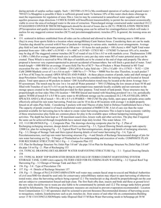 during periods of surplus surface supply. Such = 2023500 x 0.39 Cu Ma coordinated operation of surface and ground water =
789165 Cu Msupplies is possible if there is sufficient ground water To harness 10% of this water check dams ofstorage to
meet the requirements for regulation of sizes 30m x 1mx1m may be constructed in naturallocal water supplies and if the
aquifers possesses slope directions 3 CHECK DAMS will besufficient transmissibility to permit the movement economically
viable to cover the area.of recharged water to the area of extraction. Therecharged storage constructed under watershed 10.2.2
STAGGERED CONTOUR TRENCHESapproach should be devoid of losses due to (SCT) / PERCOLATION TRENCHES
(PT)evaporation and quality deterioration due to The training areas can be utilised for creatingpollution (which will make it
useless for any staggered contour trenches (SCT) and percolationapplication). trenches (PT). In general, the training areas are
150
151. scattered in defence established from all sides can be collected and allowed to drain The training area is 1000 acres
(Say) in away from sports fields to a location where storageMilitary/Cantt Station/Areas. Considering there are can be made.
Trenches dug should be covered with10 Nos of pockets for training in various units. manhole cover arrangements. Average
play field in Cantt AreaTotal water potential in 100 acres = 10 Acres for each pocket.= 100 (Acres) x 4047 SqM Total water
potential from rain= 100 x 4047 x 0.39 M3 = 10 x 4047 x 0.39 M3= 157833 M3 = 15783M3 To harvest 10% of it, trenches
may be dug all The staggered contour trenches (SCT) of round of size 0.5m x 0.5 m with manhole cover. Thedimension 3.0M
x 1.0M x 1.0M (For average 20000 trench size is sufficient to carry per day rains water.M3 of water potential area) can be
created. These Which is received in 90 to 100 days of rainfalls.are to be created at the end of slope and properly The above
proposal is however very expensiveprotected to prevent accidental of human/others. but will fetch a great deal of water. Total
trench length = 1000 RM for on average 10 acres field.The No of SCT= Nos of Pockets x Water Potential in M3 Total
excavation Per site = 1000 x 0.5 x 0.5 20000 = 250 CuM For 5 play field site = 250 x 5 CuM= 10 x 157833 = 78.92 = 1250
CuM 20000 Manhole cover of 1 m x 0.6 m each = 1000 No x 5 = 79 Nos = 50000 Nos for sites Therefore, in each pocket 7
or 8 Nos of SCTmay be created. OPEN SPACES AND PARKS : At these places creation of ponds, tanks and shaft storage at
deep Percolation Trenches (PT) may be dug away low lying can be considered.from the training tools and located at fenced
places. Total open spaces at 40 pockets in station =200 AcresPercolation trench may be located at the down Average Area =
05 acresstream. The trench may be size 1m x 1m and all Water potential = 7891 CUMalong the low stream at least 50 M and
filled with Trenches of size 0.5 x 0.5 m can be dug to carryimpervious materials locally available and not rainwater to the
storage spaces created in the formspecified provided for their purpose. Total trench of tank/ponds. These structures may be
properlylength on four sides 50m (10) location = 500 RM fenced and treated with bleaching powderof 1m x 1m. periodically
approx 50 RM of trench 0.5 x 0.5 M to carry water to 40 different storage can be considered.10.2.3 PLAYFIELDS, OPEN
SPEACES AND Cu M of trench = 50 x 40 x 0.5 x 0.5PARKS = 500 CUM The play fields, open space and parks areas canbe
effectively utilised for rain water harvesting. Pond size can be 10 m dia at 40 locations with average 1 m depth properly
fenced on all sides.Play fields : Considering 5 pockets with total 50acres of play field in Defence Establishment have a Note :
The capacity of ponds created is of much smallertotal water potential of 86808 CUM. A lot of care size than the water
potential available for harvesting.has to be taken to create water-harvesting structures This is kept to keep economic viability
of these structuressince play fields are common places for play in the available space without hampering training/play
activities. The depth has been kept as 1 M maximum soactivities, leisure walk and other activities. The play that if required
the same can be achieved through troopsfields have natural slope duly leveled. This water labour. 151
152. 11.0 DRAWINGS Fig – 1, Composite Plan. The drawings showing composite plan for Fig - 2 ,Plan of
Recharging.recharging structure, design details of Ferro cement Fig – 3.1, Typical Drawing Details.storage tank capacity
12000 Ltr, plan for recharging Fig – 3.2, Typical Roof Top Harvestingstructure, design and details of recharging structure,
Fig – 3.3, Design of Storage Tank and ilters.typical drawing details of roof water harvesting Fig - 3.4, Type of
Percolationstructure, roof top rain water harvesting structure Fig – 4 and Details of Recharge Structureand design of pits for
rain water harvesting are Fig – 5 Design of Pitattached as For understanding and execution of works. COMPOSITE PLAN
FOR RECHARGE STRUCTURE NO.1 Fig – 1 : Composite Plan 152
153. Plan for Recharge Structure No.1Inlet Pipe 3.0 m6‖ dia pipe 3.0 m Plan for Recharge Structure No.2Inlet Pipe 3.0 m6‖
dia pipe 3.0 m Fig - 2 : Plan of Recharging 153
154. TYPICAL DRAWING DETAILSROOF WATER HARVESTING STRUCTURE Fig – 3.1 : Typical Drawing Details
154
155. TYPICAL ROOF TOP RAINWATER DESIGN DETAILS OF FERRO CEMENT HARVESTING SYSTEM
STORAGE TANK 12,000 Liters capacity FILTERS USED FOR FILTERING RAIN WATERFig – 3.2 Typical Roof Top
Harvesting Fig – 3.3 Design of Storage Tank and ilters 155
156. Fig - 3.4 : Type of Percolation 156
157. Fig – 4 : Details of Recharge Structure 157
158. Fig – 5 : Design of Pit12.0 CONTAMINATION well water may contain faecal strap-to-coccid and Medical Authorities
of civil area/SHO for should be used only for conservancy unlessMilitary station may object to open harvesting of otherwise
tested.water, since the harvesting surfaces being exposed 12.1 The trenches/pit so dug should be properlythrough out the year
and are subject to contamination fenced and kept clean. The first flush ofby dust, insects and birds and those at ground level
the new rains should be run to waste.are also liable to be contaminated by animals and 12.2 The storage tanks below ground
should be fullyhumans. The following precautionary measures are enclosed to prevent evaporation.recommended:- Location
from Contamination 12.3 All aperatures shall be screened to prevent thesource Recommended distance of harvesting access
to mosquitoes, rodents, lizardsstructure such as pit, trenches etc. from source of and other life etc.contamination.Building
sewer 15 M 13.0 CONCLUSIONSeptic tanks Disposal filed 15 M Rain Water Harvesting needs to beSeepage pit 30 M

 