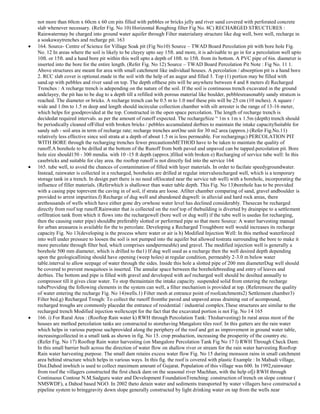 not more than 60cm x 60cm x 60 cm pits filled with pebbles or bricks jelly and river sand covered with perforated concrete
slab whenever necessary. (Refer Fig. No 10) Horizontal Roughing filter Fig No. 8C) RECHARGED STRUCTURES :
Rainwatermay be charged into ground water aquifer through Filter materialany structure like dug well, bore well, recharge in
a soakawaytrenches and recharge pit. 163
164. Source- Centre of Science for Village Soak pit (Fig No10) Source – TWAD Board Percolation pit with bore hole Fig.
No. 12 In areas where the soil is likely to be clayey upto say 15ft. and more, it is advisable to go in for a percolation well upto
10ft. or 15ft. and a hand bore pit within this well upto a depth of 10ft. to 15ft. from its bottom. A PVC pipe of 6in. diameter is
inserted into the bore for the entire length. (Refer Fig. No 12) Source – TWAD Board Percolation Pit Note : Fig No. 11 1.
Above structures are meant for area with small catchment like individual houses. A percolation / absorption pit is a hand bore
2. RCC slab cover is optional.made in the soil with the help of an augur and filled 3. Top (1) portion may be filled with
sand.up with pebbles and river sand on top. The depth ofthese pits will be anywhere between 4 and 8 meters d) Recharged
Trenches : A recharge trench is adepending on the nature of the soil. If the soil is continuous trench excavated in the ground
andclayey, the pit has to be dug to a depth till a refilled with porous material like boulder, pebblesreasonably sandy stratum is
reached. The diameter or bricks. A recharge trench can be 0.5 m to 1.0 mof these pits will be 25 cm (10 inches). A square /
wide and 1.0m to 1.5 m deep and length should incircular collection chamber with silt arrester is the range of 13-16 meter,
which helps for goodprovided at the top. Constructed in the open space percolation. The length of recharge trench is
decidedat required intervals. as per the amount of runoff expected. The rechargeSize ― 1m x 1m x 1.5m (depth) trench should
be periodically cleaned ofFilled with broken bricks / pebbles accumulated derbies to maintain the intake capacitySuitable for
sandy sub - soil area in term of recharge rate; recharge trenches areOne unit for 30 m2 area (approx.) (Refer Fig.No.11)
relatively less effective since soil strata at a depth of about 1.5 m is less permeable. For rechargingc) PERCOLATION PIT
WITH BORE through the recharging trenches fewer precautionsMETHOD have to be taken to maintain the quality of
runoff.A borehole to be drilled at the bottom of the Runoff from both paved and unpaved can be tapped.percolation pit. Bore
hole size should150 - 300 mmdia. with 10 -15 ft depth (approx.)filled with broken e) Recharging of service tube well: In this
casebricks and suitable for clay area. the rooftop runoff is not directly fed into the service 164
165. tube well, to avoid the chances of contamination of filled with layer materials. In order to facilate speedygroundwater.
Instead, rainwater is collected in a recharged, boreholes are drilled at regular intervalsrecharged well, which is a temporary
storage tank in a trench. In design part there is no need of(located near the service tub well) with a borehole, incorporating the
influence of filler materials. (Referwhich is shallower than water table depth. This Fig. No 13)borehole has to be provided
with a casing pipe toprevent the caving in of soil, if strata are loose. Afilter chamber comparing of sand, gravel andboulder is
provided to arrest impurities.f) Recharge of dug well and abandoned dugwell: in alluvial and hard rock areas, there
arethousands of wells which have either gone dry orwhose water level has declined considerably. Thesecan be recharged
directly from roof top runoff.Rainwater that is collected on the roof top of thebuilding is diverted by drainpipe to a settlement
orfiltration tank from which it flows into the rechargewell (bore well or dug well) if the tube well is usedas for recharging,
then the causing outer pipe) shouldbe preferably slotted or performed pipe so that more Source: A water harvesting manual
for urban areasarea is available for the to percolate. Developing a Recharged Troughbore well would increases its recharge
capacity Fig. No 13(developing is the process where water or air is h) Modified Injection Well: In this method waterforced
into well under pressure to loosen the soil is not pumped into the aquifer but allowed tostrata surrounding the bore to make it
more percolate through filter bed, which comprises sandpermeable) and gravel. The modified injection well is generally a
borehole 500 mm diameter, which is drilled to the1) If dug well used as a recharge then the well desired depth depending
upon the geologicallining should have opening (weep holes) at regular condition, permeably 2-3.0 m below water
table.interval to allow seepage of water through the sides. Inside this hole a slotted pipe of 200 mm diameterDug well should
be covered to prevent mosquitoes is inserted. The annular space between the boreholebreeding and entry of leaves and
derbies. The bottom and pipe is filled with gravel and developed with aof recharged well should be desilted annually to
compressor till it gives clear water. To stop themaintain the intake capacity. suspended solid from entering the recharge
tubeProviding the following elements in the system can well, a filter mechanism is provided at top. (Referensure the quality
of water entering the recharge Fig. No 14)wells.1) Filter mesh at entrance point of roofcatchments2) Settlement chamber3)
Filter bed.g) Recharged Trough: To collect the runoff fromthe paved and unpaved areas draining out of acompound,
recharged troughs are commonly placedat the entrance of residential / industrial complex.These structures are similar to the
recharged trench Modified injection wellexcept for the fact that the excavated portion is not Fig. No 14 165
166. i) For Rural Area : (Rooftop Rain water k) RWH through Percolation Tank: Thisharvesting) In rural areas most of the
houses are method percolation tanks are constructed to storehaving Mangalore tiles roof. In this gutters are the rain water
which helps in various purpose suchprovided along the periphery of the roof and get as improvement in ground water table,
increasingcollected in a small tank as shown in fig. No 15. crop production, increasing the prosperity of the country etc.
(Refer Fig. No 17) Rooftop Rain water harvesting (on Mangalore Percolation Tank Fig No 17 l) RWH Through Check Dam:
In this small barrier built across the direction of water flow on shallow river or stream for the rain water harvesting Rooftop
Rain water harvesting purpose. The small dam retains excess water flow Fig. No 15 during monsoon rains in small catchment
area behind structure which helps in various ways. In this fig. the roof is covered with plastic Example : In Mahudi village,
Dist.Dahod inwhich is used to collect maximum amount of Gujarat. Population of this village was 600. In 1992,rainwater
from roof the villagers constructed the first check dam on the seasonal river Machhan, with the help ofj) RWH through
Continuous Contour N.M.Sadguru water and Development FoundationTrenching: construction of trench on slope contour (
NMSWDF), a Dahod based NGO. In 2002 theto detain water and sediments transported by water villagers have constructed a
pipeline system to bringgravity down slope generally constructed by light drinking water on tap from the wells near

 