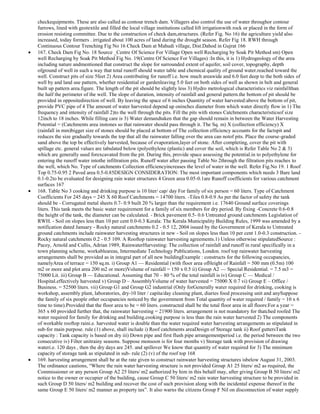 checkequipments. These are also called as contour trench dam. Villagers also control the use of water throughor contour
furrows, lined with geotextile and filled the local village institutions called lift irrigationwith rock or placed in the form of
erosion resisting committee. Due to the construction of check dam,structures. (Refer Fig. No 16) the agriculture yield also
increased, today formers . irrigated about 100 acres of land during the drought season. Refer Fig 18. RWH through
Continuous Contour Trenching Fig No 16 Check Dam at Mahudi village, Dist.Dahod in Gujrat 166
167. Check Dam Fig No. 18 Source _Centre Of Science For Village Open well Recharging by Soak Pit Method sm) Open
well Recharging by Soak Pit Method Fig No. 19(Centre Of Science For Villages) :In this, it is 1) Hydrogeology of the area
including nature andmentioned that construct the slope for surrounded extent of aquifer, soil cover, topography, depth
ofground of well in such a way that total runoff should water table and chemical quality of ground water.reached toward the
well. Construct pits of size 5feet 2) Area contributing for runoff i.e. how much areawide and 6.0 feet deep to the both sides of
well by and land use pattern, whether residential or gardenleaving 5.0 feet on both sides of well as shown in belt and general
built up pattern area.figure. The length of the pit should be slightly less 3) Hydro metrological characteristics viz rainfallthan
the half the perimeter of the well. The slope of duration, intensity of rainfall and general pattern.the bottom of pit should be
provided in oppositedirection of well. By leaving the space of 6 inches Quantity of water harvested:above the bottom of pit,
provide PVC pipe of 4 The amount of water harvested depend up oninches diameter from which water directly flow in 1) The
frequency and intensity of rainfall 2)to the well through the pits. Fill the pits with stones Catchments characteristicsof size
12inch to 18 inches. While filling care is 3) Water demandtaken that the gap should remain in between the Water Harvesting
Potential = (Catchments area instones so that rainwater should pass through it. The Sq. m) X (collection efficiency) X
(rainfall in mm)bigger size of stones should be placed at bottom of The collection efficiency accounts for the factspit and
reduces the size gradually towards the top that all the rainwater falling over the area can notof pits. Place the course-graded
sand above the top be effectively harvested, because of evaporation,layer of stone. After completing, cover the pit with
spillage etc. general values are tabulated below (polyethylene (plastic) and cover the soil, which is Refer Table No 2 & 3)
which are generally used forexcavated from the pit. During this, provide space assessing the potential.in to polyethylene for
entering the runoff water intothe infiltration pits. Runoff water after passing Table No 2through the filtration pits reaches to
the well, which No. Type of catchments Collection efficiencyincreases the level of water in the well. Refer Fig.No 19. 1 Roof
Top 0.75-0.95 2 Paved area 0.5-0.85DESIGN CONSIDERATION: The most important components which needs 3 Bare land
0.1-0.2to be evaluated for designing rain water structures 4 Green area 0.05-0.1are Runoff coefficients for various catchment
surfaces 167
168. Table No 3 cooking and drinking purpose is 10 liter/ cap/ day For family of six person = 60 liters. Type of Catchment
Coefficients For 245 days = 245 X 60 Roof Catchments = 14700 liters. -Tiles 0.8-0.9 As per the factor of safety the tank
should be - Corrugated metal sheets 0.7- 0.9 built 20 % larger than the requirement i.e. 17640 Ground surface coverings
liters. This tank meets the basic water requirement for a family of six members for dry period. By fixing -Concrete 0.6-0.8
the height of the tank, the diameter can be calculated. - Brick pavement 0.5- 0.6 Untreated ground catchments Legislation of
RWH. - Soil on slopes less than 10 per cent 0.0-0.3 Kerala: The Kerala Municipality Building Rules, 1999 was amended by a
notification dated January - Rocky natural catchments 0.2 - 0.5 12, 2004 issued by the Government of Kerala to Untreated
ground catchments include rainwater harvesting structures in new - Soil on slopes less than 10 per cent 1.0-0.3 construction. Rocky natural catchments 0.2 - 0.5 109. A Rooftop rainwater harvesting agreements.1) Unless otherwise stipulatedSource :
Pacey, Arnold and Cullis, Adrian 1989, RainwaterHarvesting: The collection of rainfall and runoff in rural specifically in a
town planning scheme, workableareas, Intermediate Technology Publications, London. roof top rainwater harvesting
arrangements shall be provided as in integral part of all new buildingExample : constructs for the following occupancies,
namelyArea of terrace = 150 sq.m. i) Group A1 — Residential (with floor area ofHeight of Rainfall = 500 mm (0.5m) 100
m2 or more and plot area 200 m2 or more)Volume of rainfall = 150 x 0.5 ii) Group A2 — Special Residential. = 7.5 m3 =
75000 Lit. iii) Group B — Educational. Assuming that 70 – 80 % of the total rainfall is iv) Group C — Medical /
Hospital.effectively harvested v) Group D – AssemblyVolume of water harvested = 75000 X 0.7 vi) Group E – Office /
Business. = 52500 liters. vii) Group G1 and Group G2 industrial (Only forGenerally water required for drinking, cooking is
workshop, assembly plant, laboratories, dry-10 liter / capita/day cleaning plant, diaries food processing unit and anySuppose
the family of six people other occupancies noticed by the government from Total quantity of water required / family = 10 x 6
time to time).Provided that the floor area to be = 60 liters. constructed shall be the total floor area in all floors:For a year =
365 x 60 provided further that, the rainwater harvesting = 21900 liters. arrangement is not mandatory for thatched roofed The
water required for family for drinking and building.cooking purpose is less than the rain water harvested 2) The components
of workable rooftop raini.e. harvested water is double than the water required water harvesting arrangements as stipulated in
sub-for main purpose. rule (1) above, shall include i) Roof catchments areaDesign of Storage tank ii) Roof guttersTank
capacity : Tank capacity is based on dry iii) Down pipe and first flush pipe arrangementperiod i.e. the period between the two
consecutive iv) Filter unitrainy seasons. Suppose monsoon is for four months v) Storage tank with provision of drawing
wateri.e. 120 days , then the dry days are 245. and spillover We know that quantity of water required for 3) The minimum
capacity of storage tank as stipulated in sub- rule (2) (v) of the roof top 168
169. harvesting arrangement shall be at the rate given to construct rainwater harvesting structures isbelow August 31, 2003.
The ordinance cautions, ―Where the rain water harvesting structure is not provided Group A1 25 liters/ m2 as required, the
Commissioner or any person Group A2 25 liters/ m2 authorized by him in this behalf may, after giving Group B 50 liters/ m2
notice to the owner or occupier of the building, cause Group C 50 liters/ m2 rain water harvesting structure to be provided in
such Group D 50 liters/ m2 building and recover the cost of such provision along with the incidental expense thereof in the
same Group E 50 liters/ m2 manner as property tax‖. It also warns the citizens Group F Nil on disconnection of water supply

 