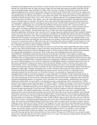fluctuations of precipitation (due contour ditches to collect the water and carry it toto monsoonic rains) and high evaporation
demand. low lying fields where the water was used to irrigate The term water harvesting was probably used crops. By the
time of the Roman Empire, these runofffirst by Geddes of the University of Sydney. He farms had evolved into relatively
sophisticateddefined as the collection and storage of any form of systems.water either runoff or creek flow for irrigation use.
The next significant development was theMeyer‘s of USDA, USA has defined it as the construction of roaded catchments as
described bypractice of collecting water from an area treated to the public works Department of Western Australiaincrease
runoff from rainfall. Recently Currier ,USA in 1956. They are so called because the soil is gradedhas defined it as the process
of collecting natural into ditches. These ditches convey the collectedprecipitation from prepared watershed for beneficial
water to a storage reservoir. Lauritzan, USA hasuse. Now a days water harvesting has become a done pioneering work in
evaluating plastic andgeneral term for collecting and storing runoff water artificial rubber membranes for the construction
ofor creek flow ,resulting from rain in soil profile and catchments and reservoirs during 1950‘s. Inreservoirs both over
surface /under surface. 1959,Mayer of water conservation laboratory, USAPreviously this was used for arid and semi arid
areas, began to investigate materials that caused soil tobut recently their use has been extended to sub humid become
hydrophobic or water repellent. Thenand humid regions too. In India water harvesting gradually expanded to include
sprayable asphaltmeans utilizing the erratic monsoon rain for raising compounds, plastic and metal films bounded to thegood
crops in dry tracks and conserve the excess soil compaction and dispersion and asphalt fiber glassrunoff water for drinking
and for recharging membranes. Early 1960, research programmes inpurposes. water harvesting were also initiated in Israel by
Hillal and at the University of Arizana by Gluff. Hillal‘s2. History of Rain Water Harvesting work related primarily to soil
smoothing and runoff Water harvesting like many techniques in use farming. Cluff has done a considerable amount oftoday
is not new. It is practiced as early as 4500 work on the use of soil sealing with sodium salt andB.C. by the people of Ur and
also latest by the on ground covered with plastic membranes. * International Consultant in Water Resources & Irrigation,
No:14, Bharathi park, 4th Cross Road, Coimbatore 641 043 1
2. Water harvesting was practiced more than These rainwater are used for all labs, which require1000 years back in South
India, by way of pure and good quality of water. In the same wayconstruction of irrigation tank, ooranis, temple tanks, the
rainwater falling on the terrace in all the buildingfarm ponds etc, but the research in India on this constructed subsequently
are collected and storedsubject is of recent one. Work is taken up at in the underground masonry tanks Even the
surfaceICRISAT, Hyderabad, Central arid Zone Research water flowing in the Nalla‘s in the campus are alsoInstitute,
Jodhpur, Central Research Institute for diverted by providing obstructions, to the open wellsdryland Agriculture (CRIDA),
Hyderabad, State to recharge ground water.Agricultural Universities and other dry land research Hence Rainwater harvesting
is as old ascenters throughout India. civilization and practiced continuously in different In Pakistan, in the mountainous and
dry ways for different purposes in the world The onlyprovince of Balukhistan, bunds are constructed thing is that it has not
been done systematically in allacross the slopes to force the runoff to infiltrate. In places. Need has come to harvest the
rainwaterChina, with its vast population is actively promoting including roof water to solve the water problemsrain and
stream water harvesting. One very old but everywhere not only in the arid but also in the humidstill common flood diversion
technique is called region.‗Warping‘ (harvesting water as well as sediment). When water harvesting technique are used 3.
Need for Rain Water Harvestingfor runoff farming, the storage reservoir will be soil Water is a becoming a scarce
commodity anditself, but when the water is to be used for livestock, it is considered as a liquid gold in this part of
thesupplementary irrigation or human consumption, a country (especially in Coimbatore, Erode, Salemstorage facility of
some kind will have to be Districts of Tamil Nadu). The demand of water isproduced. In countries where land is abundant,
water also increasing day by day not only for Agriculture,harvesting involves; harvesting or reaping the entire but also for
household and Industrial purposes. It israinwater, store it and utilize it for various purposes. estimated that water need for
drinking and otherIn India, it is not possible to use the land area only to municipal uses will be increased from 3.3 MHm
toharvest water and hence water harvesting means 7.00 MHm in 2020/25. Similarly the demand of wateruse the rain water at
the place where it falls to the for industries will be increased by 4 fold i.e. frommaximum and the excess water is collected
and 3.0 MHm ti 12.00 MHm during this period At theagain reused in the same area. Therefore the same time more area
should be brought undermeaning of water harvesting is different in different irrigation to feed the escalating population of
thearea/ countries. The methods explained above are country, which also needs more water. But we areused for both
agriculture and to increase the ground not going to get one litre more water than we get atwater availability. present though
the demand is alarming. The water harvesting for household and for The perennial rivers are becoming dry andrecharging
purposes are also in existence for long ground water table is depleting in most of the areas.years in the world. During rainy
days, the people in In Coimbatore, the depletion is about 30-50m in thethe villages used to collect the roof water in the last
30-40 years. Country is facing floods and droughtvessels and use the same for household purposes in the same year in many
states. This is because, noincluding drinking. In South East Asian countries concrete action was taken to conserve, harvest
andpeople used to collect the roof water ( thatched roof manage the rain water efficiently.by providing gutters) by placing 4
big earthern drums The rainfall is abundant in the world and alsoin 4 corners of their houses. They use this water for in India.
But it is not evenly distributed in all places.all household purposes and if it is exhausted only India being the monsoonic
country, the rain falls onlythey will go for well water. The main building of the for 3 to 4 months in a year with high
intensity, whichAgricultural College at Coimbatore was constructed results more runoff and soil erosion. Total rain
occurs100 years ago and they have collected all the roof only in about 100 hours out of 8760 hours in a year.water by pipes
and stored in a big under ground It also erratic and fails once in 3 or 4 years. This ismasonry storage tanks by the sides of the
building. very common in many parts of the country. 2

 