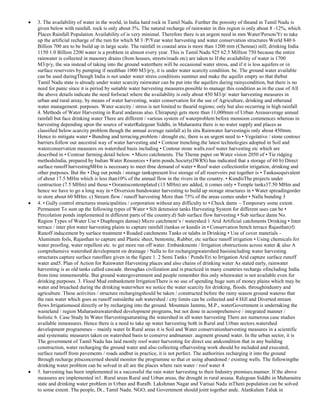3. The availability of water in the world, in India hard rock in Tamil Nadu. Further the porosity of theand in Tamil Nadu is
given below with rainfall. rock is only about 3%. The natural recharge of rainwater in this region is only about 8 -12%, which
Places Rainfall Population Availability of is very minimal. Therefore there is an urgent need in mm Water/Person/Yr to take
up the artificial recharge of the rain for which M 3 /P/Year water harvesting and water conservation structures World 840 6
Billion 700 are to be build up in large scale. The rainfall in coastal area is more than 1200 mm (Chennai) still; drinking India
1150 1.0 Billion 2200 water is a problem in almost every year. This is Tamil Nadu 925 62.5 Million 750 because the entire
rainwater is collected in masonry drains (from houses, streets/roads etc) are taken to If the availability of water is 1700
M3/p/y, the sea instead of taking into the ground waterthere will be occasional water stress, and if it is less aquifers or in
surface reservoirs by pumping if needthan 1000 M3/p/y, it is under water scarcity condition. be. The ground water available
can be used duringThough India is not under water stress conditions summer and make the aquifer empty so that thebut
Tamil Nadu state is already under water scarcity rainwater can be put into the aquifers during rainycondition, but there is no
need for panic since it is period by suitable water harvesting measures.possible to manage this condition as in the case of All
the above details indicate the need forIsrael where the availability is only about 450 M3/p/ water harvesting measures in
urban and rural areay, by means of water harvesting, water conservation for the use of Agriculture, drinking and otherand
water management. purposes. Water scarcity / stress is not limited to thearid regions; only but also occurring in high rainfall
4. Methods of Water Harvesting in Rural andareas also. Chirapunji gets more than 11,000mm of Urban Areasaverage annual
rainfall but face drinking water There are different / various system of waterproblem before monsoon commences whereas in
harvesting depending upon the source of waterRalegoan Siddhi, in Maharastra there is no water supply and places as
classified below.scarcity problem though the annual average rainfall a) In situ Rainwater harvestingis only about 450mm.
Hence to mitigate water • Bunding and terracing.problem / drought etc, there is an urgent need to • Vegetative / stone contour
barriers.follow our ancestral way of water harvesting and • Contour trenching.the latest technologies adopted in Soil and
waterconservation measures on watershed basis including • Contour stone walls.roof water harvesting etc which are
described in • Contour farming.detail below. • Micro catchments. The Theme paper on Water vision 2050 of • Tie ridging
methodsIndia, prepared by Indian Water Resources • Farm ponds.Society(IWRS) has indicated that a storage of 60 b) Direct
surface runoff harvestingMHm is necessary to meet tbne demand of water • Roof water collectionfor irrigation, drinking and
other purposes. But the • Dug out ponds / storage tankspresent live storage of all reservoirs put together is • Tankasequivalent
of about 17.5 MHm which is less than10% of the annual flow in the rivers in the country. • KundisThe projects under
contruction (7.5 MHm) and those • Ooraniscontemplated (13 MHm) are added, it comes only • Temple tanks37.50 MHm and
hence we have to go a long way in • Diversion bundswater harvesting to build up storage structures in • Water spreadingorder
to store about 60 MHm. c) Stream flow / runoff harvesting More than 75% of the areas comes under • Nalla bunding 3
4. • Gully control structures municipalities / corporation without any difficulty to • Check dams – Temporary some extent.
Permanent To sum up the following types of Water • Silt detension tanks Harvesting System for different uses can be •
Percolation ponds implemented in different parts of the country.d) Sub surface flow harvesting • Sub surface dams No.
Region Types of Water Use • Diaphragm damse) Micro catchment‘s / watershed 1 Arid Artificial catchments Drinking • Inter
terrace / inter plot water harvesting plains to capture rainfall (tankas or kundis in • Conservation bench terrace Rajasthan)f)
Runoff inducement by surface treatment • Roaded catchments Tanks or talabs in Drinking • Use of cover materials –
Aluminum foils, Rajasthan to capture and Plastic sheet, bentonite, Rubber, etc surface runoff irrigation • Using chemicals for
water proofing, water repellent etc. to get more run off water. Embankments / Irrigation obstructions across water & also A
comprehensive watershed development on drainage / Nalla to for rechargingwatershed basisincluding water harvesting
structures capture surface runoffare given in the figure 1. 2 Semi Tanks / Ponds/Eri to Irrigation Arid capture surface runoff
water and5. Plan of Action for Rainwater Harvesting places and also chains of drinking water As stated early, rainwater
harvesting is as old tanks called cascade. throughas civilization and is practiced in many countries recharge ofincluding India
from time immemorable. But ground watergovernment and people remember this only whenwater is not available even for
drinking purposes. 3. Flood Mud embankment IrrigationThere is no use of spending huge sum of money plains which may be
water and breached during the drinking waterwhen we notice the water scarcity for drinking, floods. throughindustry and
agriculture. These activities / structure rechargingshould be taken / constructed before the rainy season ground waterso that
the rain water which goes as runoff outsidethe sub watershed / city limits can be collected and 4 Hill and Diverted stream
flows Irrigationused directly or by recharging into the ground. Mountain Jammu, M.P., waterGovernment is undertaking the
wasteland / region Maharastrawatershed development programs, but not done in acomprehensive / integrated manner /
holistic 6. Case Study In Water Harvestingsaturating the watershed in all water harvesting There are numerous case studies
available inmeasures. Hence there is a need to take up water harvesting both in Rural and Urban sectors.watershed
development programmes – mainly water In Rural areas it is Soil and Water conservationharvesting measures in a scientific
and systematic measures taken on watershed basis to conserve andmanner. augment ground water. In the urban sector, it is
The government of Tamil Nadu has laid mostly roof water harvesting for direct use andcondition that in any building
construction, water recharging the ground water and also collecting ofharvesting work should be included and executed,
surface runoff from pavements / roads andbut in practice, it is not perfect. The authorities recharging it into the ground
through recharge pitsconcerned should monitor the programme so that or using abandoned / existing wells. The followingthe
drinking water problem can be solved in all are the places where rain water / roof water 4
5. harvesting has been implemented in a successful the rain water harvesting to their Industry premises.manner. If the above
measures are implemented in1. Rural areas Rural and Urban areas, the drought in rural areasa. Ralegoan Siddhi in Maharastra
state and drinking water problem in Urban and Ruralb. Lakshman Nagar and Varisai Nadu inTheni population can be solved
to some extent. The people, Dt., Tamil Nadu. NGO, and Government should joint together andc. Alankulam Taluk in

 