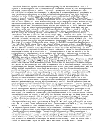 Tirunelveli Dt., Tamil Nadu. implement the rain water harvesting in a big way ind. Aravari watershed in Alwar Dt., of
Rajasthan. all places in the years to come to solve water scarcitye. Maheshwaram watershed in Andhra Pradesh. problem in
the country.f. Kapilnalla watershed in Karnataka 7. Conclusions2. Urban Sectors It is very important to make water
everybody‘sMostly the roof water harvesting measures are taken business. It means a role for everybody with respectup. to
water. Every household and community has toa. India become involved in the provision of water and ini. Tamil Nadu
Agricultural University, Coimbatore, the protection of water resources. Make water the all main buildings. subject of a
people‘s movement. It means theii. PRICOL, Periyanaickenpalayam (Industry empowerment of our Urban and Rural
community, Building), Coimbatore i.e., to manage their own affairs with the state playingiii. TWAD Board / office and PWD
office at a critical supportive role. Chennai. Further involving people will give the peopleiv. Numerous Apartment buildings
in Chennai. greater ownership over the water project includingv. Sundaram and Clayton Ltd, Padi, Chennai – watershed
development, Soil and Water (Industry buildings) conservation and water harvesting will go a longvi. TVS training schoool
at Vanagaran, Chennai way towards reducing misuse of government funds.vii. Rastrapathi Bhavan, Delhi. It will also
develop the ownership (own water supplyviii. Center of science and environment building at systems), they will also take
good care of them. In Delhi. this way it is possible to solve water problems facingix. Institute of economic growth, New
Delhi. the county in the 21st century.b. Foreign Countries Referencesi. Thailand – Many houses including thatched • Ake
Nilsson, Ground water dams for small-scale water houses in villages. supply, IT publication, 1988.ii. Japan – office complex.
• Center for science and environment. A water-harvesting manual, Delhi 2001.iii. Germany – office buildings. • Center for
Science and Environment – Making wateriv. Singapore – office buildings. everybody‘s business, New Delhi, 2001. • Chitale
M.A., A blue revolution, Bhavans Book Rules and regulations have been framed for University, Pune 2000.Rain Water
Harvesting in all corporation, • CII, Rainwter harvesting – A guide, New Delhi 2000.municipalities and panchayat unions in
Tamil Nadu. • Rajiv Gandhi, National Drinking water missionsThe Gujarat government has issued a general Handbook on
Rainwater harvesting, Government of India, New Delhi, 1998.resolution for the effort that no new construction • Sivanappan,
R.K., Soil and Water Conservation andwould be allowed if it does not have provision for Water harvesting, Tamil Nadu
Afforestation project,roof top rainwater harvesting. This would be valid Chennai, 1999.in all 143 municipalities and 6 urban
development • Sivanappan, R.K. Water harvesting, ICCI, Coimbatoreauthorities in the state. It is heartening to note that
2001.Confederation of Indian Industries (CII) and • Stockholm water Symposium – ‗Water harvesting‘ Stockholm, Aug
1998.Federation of Indian Chambers of Commerce and • Verma HN & Tiwan KN current status and Prospects ofIndustries
(FICCI) have taken action to implement Rain Water Harvesting, NIH, Roorkee, 1995. 5
6. National Seminar on Rainwater Harvesting and Water Management 11-12 Nov. 2006, Nagpur 2. Water Issues and Related
Concerns * Prof. (Mrs.) Vijaya Agarwal ** Prof. (Dr.) J. H. Agarwal ABSTRACT By 2025, world population will be 8
billion – water will become scarcer. Global farming accounts for 70% of water use, while only 17% of farmland is irrigated
and it provides only 40% (estimated) of world‘s food. Water application losses in irrigation are quite high – almost 40 % of
the total irrigation water is lost. Per capita irrigated agricultural land is declining – main reason shortage of water. Water table
is falling steadily in intensive farming regions. People and ecosystems are under threat from persistent chemicals like
pesticides, fertilizers and heavy metals in waters. There are no serious efforts to gain water by practices like rainwater
harvesting, watersheds and mini-ponds, reuse and recycling of waste water. It is said there is enough freshwater in world –
however, it is not always available in the right place or right form. The problem is mainly of access, distribution, and
optimum utilization. The paper discusses related concerns and outlines what need to be done. Key words : Fresh water,
harvesting and conservation of water, water reuse, water management in agro-ecosystems, electronics and IT based
devices.1.0 WHAT NEED TO BE DONE? – Some • Water conservation and higher efficiencies forsuggestions waterconveyance, water-application and water-use. Scientific management of water by1.1 Ground Water Recharge, Reuse, and
making use of electronics and IT based aidsEfficient Systems like soil-moisture measurements.• Watersheds, Check dams,
Roof water • Participation of women in conservation of harvesting (should be made compulsory and water. mandatory), India
uses around 15% of rain • Competent, knowledgeable and experienced water while Israel almost 100% (see personnel to be
involved in management of Appendix). water related activities and balanced• Efficient irrigation systems: Sprinkler, drip,
distribution of water. trickle (macro and micro irrigation). Drip irrigation cuts water use by between 30% and 1.2 Water
needs of plants 70% , increases crop yield by between 20% Agriculture accounts for 70% of fresh water and 90%, compared
with traditional irrigation. use. It requires as much as 2000 litres of water to• Sequential water use : Reuse, recovery and grow
1 kg of rice. Water (with elements H + O) is recycling of waste waters. a vital component for crop growth. Plants need•
Switching to less water-dependent crops. water for: * Selection Grade Assistant Professor (Electrical Engineering),
Department of Agricultural Structures and Environmental Engineering, College of Agricultural Engineering, Jawaharlal
Nehru Agricultural University, Krishi Nagar, Adhartal P.O., Jabalpur 482 004, Email : vijaya_agarwal@gmail.com Phone :
0761 – 2681820 ** Retired Director Instrumentation & Project Coordinator UNDP-GOI-MAEP, JNAU, G-83 Krishi Nagar,
Adhartal P.O., Jabalpur 482 004 Email : jhagarwal@sancharnet.in Phone : 0761 – 2680400 6
7. • Temperature regulation, web site: www.irrometer.com).• Photosynthesis, • Tensiometric principle, indicates the amount
of• Transport of nutrients from soil to plant, and moisture available to plants.• Transport of assimilates from plant parts to the
• Direct display of moisture. produce location. • Automatic control of irrigation systems.1.3 Excess water harmful 4.
Watermark Soil Moisture Sensor – 200SS Excess water to crop is harmful. It causes/ (Irrometer Company, USA,results in :
web site : www.irrometer.com ).• Spoilage of soil-health, salinity built up. • Solid state, electrical resistance type.• Loss of
nutrients due to excessive leaching. • Available with meter, electronic control unit.• Contamination of surface and ground
water. • Low cost.• No proportionate increase in yield, and wastage of water and energy. 5. Sentek Soil Moisture Probes –
EnviroSCAN, EnviroSMART, EasyAG and Diviner 20002.0 SOIL-MOISTURE MEASUREMENT (Sentek,

 