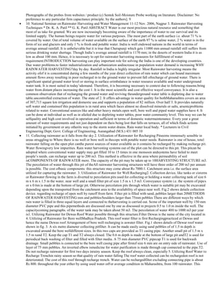 Photographs of the probes from websites / product (c) Sentek Soil-Moisture Probe working on literature. Disclaimer: No
preference to any particular firm capacitance principle. by the authors]. 9
10. National Seminar on Rainwater Harvesting and Water Management 11-12 Nov. 2006, Nagpur 3. Rainwater Harvesting
Techniques * Dr. K. A. Patil ** G. K. Patil ABSTRACT Water is our most precious natural resource and something that
most of us take for granted. We are now increasingly becoming aware of the importance of water to our survival and its
limited supply. The human beings require water for various purposes. The most part of the earth surface i.e. about 71 % is
covered by water. Out of total volume of water available on the surface of the earth 97 % is saline water, 2 % water is in the
form of ice and glaciers and only 1 % is fresh and potable water. India is well endowed nations in the world in terms of
average annual rainfall. It is unbelievable but it is true that Cherapunji which gets 11000 mm annual rainfall still suffers from
serious drinking water shortage. Though India‘s average annual rainfall is 1170 mm; in the deserts of western India it is as
low as about 100 mm. Hence, it is necessary to opt for rainwater harvesting measures for fulfillment of water
requirement.INTRODUCTION harvesting can play important role for solving the India is one of the developing countries.
Due water problems.to faster industrialization and urbanization andincrease in population water demand is increasing WHY
RAINWATER HARVESTING?day by day. Rainfall in India is highly irregular. Most Rainwater harvesting means the
activity ofof it is concentrated during a few months of the year direct collection of rain water which can beand maximum
amount flows away resulting in poor recharged in to the ground water to prevent fall ofrecharge of ground water. There is
significant spatial ground water level or storing in surface orimbalance in water resource available and water underground
water tank. It is most suited in today‘sdemand. Therefore, it is becoming necessary to context due to following reasons.bring
water from distant places increasing the cost 1. It is the most scientific and cost effective wayof conveyance. It is also a
common observation that of recharging the ground water and reviving theunderground water table is depleting due to water
table.uncontrolled extraction of water. The state of 2. It offers advantage in water quality for bothMaharashtra covers an area
of 307,713 square km irrigation and domestic use.and supports a population of 82 million. Over half 3. It provides naturally
soft water and containsof this population is in rural area which faces almost no dissolved minerals or salts, arsenicproblems
related to water. Conventional sources like and other heavy metals.open well, bore well and piped water supplies have 4. It
can be done at individual as well as in afailed due to depleting water tables, poor water community level. This way we can be
selfquality and high cost involved in operation and sufficient in terms of domestic watermaintenance. Every year a great
amount of water requirements and not just dependent on theis being lost that falls on terraces, all of which finds actions
initiated by government or any otherits way to the storm water drains. Rain water local body. * Lecturers in Civil
Engineering Dept; Govt. College of Engineering, Aurangabad (M.S.) 431 005 10
11. Collecting rainwater as it falls from the sky 2. Utilization of Rainwater for Recharging Pitseems immensely sensible in
areas struggling to Where there is no well or bore well in thecope with potable water needs. Rainwater is one of house, total
rainwater falling on the open plot canthe purest sources of water available as it contains be recharged by making recharge pit.
Water flowingvery low impurities. Rain water harvesting systems out of the plot can be directed to this pit. This pitcan be
adopted where conventional water supply may get filled 10 to 15 times in one monsoon andsystems have failed to meet
people‘s needs. can recharge water up to 200 m3. This method is effective in the area where permeability of soil
isCOMPONENTS OF RAINWATER more. The capacity of the pit may be taken up to 10HARVESTING STRUCTURE m3.
The percolation of water through this pit of theAll rainwater harvesting structures will have three order of 200 m3 per annum
is possible. The cost ofbasic components: this structure may come about Rs 7000.1. Catchment area i.e. the surface area
utilized for capturing the rainwater. 3. Utilization of Rainwater for Well Recharging2. Collection device, like tanks or cisterns
or Rainwater flowing in the farm is diverted to percolation pits used for collecting or holding a water collecting tank of size 6
m x 6 m x 1.5 m the water. near well and a small filter pit of size 1.5 m x 1.5 m3. Conveyance system i.e. the system of pipes
or x 0.6m is made at the bottom of large pit. Otherwise percolation pits through which water is suitable pit may be excavated
depending upon the transported from the catchment area to the availability of space near well. Fig.2 shows details collection
device. regarding recharge of open well by runoff from farm. Filter pit is filled with sand, pebbles larger than 20METHODS
OF RAINWATER HARVESTING mm and pebbles/boulders larger than 75mm pebbles There are different ways by which
rain water is filled in three equal layers and connected to theharvesting is carried out. Some of the important well by 150 mm
diameter PVC pipe and this pipemethods are discussed one by one as discussed in projects 0.5 to 1.0 m inside the well. The
capacitycoming paragraphs. of the water tank may be taken about 50 m3. The percolation of water 400 to 1000 m3 per year
is1. Utilizing Rainwater for Dewas Roof Water possible through this structure.Filter Dewas is the name of the city located in
4. Utilizing of Rainwater for Bore wellMadhya Pradesh. This roof water filter is first Rechargingpracticed at Dewas and
hence the name Dewas roof Arrangement of bore well recharging is aswater filter. Fig.1 shows details of Dewar roof water
shown in fig. 3. A six metre diameter collecting pitfilter. It can be made easily using sand pebbles of of 1.5 m depth is
excavated around the bore welldifferent sizes. In this two caps are provided as T1 casing pipe. Another small pit of 1.5 m x
1.5 m xand T2. Keep the cap T1 and T2 always closed. The 0.6 m depth is made at the bottom of large pit andT2 is used for
periodical back washing of filter and filled with filter media. A 75 mm diameter PVC pipecap T1 is used for backwash
drainage. Small pebbles is connected to the bore well casing pipe after firstof size 6 mm are on entry side of rainwater. Use of
layer of 75 mm pebbles. An inverted elbow ismedicine for water purification is made through cap connected to the pipe.T2.
Do not recharge rainwater for first two days inrainy season. Keep the roof always clean, especially 5. Utilizing Roof Water to
Recharge Trenchin rainy season so that quality of rain water falling The roof water collected can be rechargedon roof is not
deteriorated. The cost of this roof through recharge trench. Water can be rechargedfilter excluding connecting pipe is about
Rs 800. throughout the year either by using used water orFor average condition in Maharashtra, from 100 rainwater. This

 