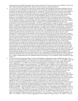 recharge trench may get filled manysquare metres roof area about 50 m3 of water can times as per availability of used or rain
water. Thisbe percolated through this filter. method is effective in the area where permeability 11
12. of soil is more. The capacity of the trench may be second sand filter surrounding the slotted section oftaken up to 20 m3.
The percolation of water through the well at the top prevents the remaining suspendedthis pit of the order of 100 to 200 m3
per annum is material entering the well. Beyond this is a coirpossible. The cost of this structure may come about wrapping as
a final protective filter before waterRs 5000. enters the well. The rate gradually decreases due to setting of slit at the top.
Every year, after the rainy6. Utilizing Surface Rainwater to Recharge Tube season about one meter of the sand at the filter
bedwell has to be replaced. Every year the well is developed Depleted aquifers are directly fed with surface with a
compressor once immediately after therainwater by using a recharge tube well so that storage structures become empty
because the waterrecharge is fast and evaporation and transit losses level is shallow immediately after the monsoon andare
zero. development is effective. A typical recharge tube well is designed as During pumping when the water is clear, itfollows
: may be allowed on the filtered bed so that it takes1. A borehole of 50 cm diameter is drilled to the down the slit
accumulated in the filter bed into the desired depth. well which is being developed. Through this method2. A 20 cm diameter
casing i.e. outer pipe of the the entire filter bed also gets cleared of the silt during bore well is designed by providing slotted
the time of infiltration. perforated sections against aquifers.3. The depth of the recharge tube well should be 7. Utilizing Roof
Water to Collect into the Storage about 30 metre below the water table in the area. Tanks4. The annular space between the
borehole and Rainwater from the roof surface is drained the pipe is filled with good gravel and developed through gutters into
storage tanks. To prevent with a compressor till it gives clear water. To contamination and dust to flow into the storage tanks
stop the suspended solids from entering the there is a provision of a hand movable gutter recharge tube well, a filter
mechanism is connection which can be manually moved to divert provided at the top. the water out. The rooftop is used as
the collection5. A pit of dimensions 6 m x 6 m x 6 m is dug with device. Guttering generally made of PVC is used to the tube
well at the center. transport the rainwater from the roof top to the6. This pit is filled with small rounded boulders, storage
tanks. Storage tanks may be either above or stone chips and sand in layers with boulders at below the ground and should be
properly covered. the bottom and sand at the top. In apartments more than one storage tanks can be7. The top one metre of
the casing assembly in used and they can be interconnected through this pit is filled with sand. The top of the casing
connecting pipes. The storage tanks should have pipe is provided with a cap which is about 600 provision of an adequate
enclosure to minimize mm below the sand bed to prevent suspended contamination from human, animal or other material
from entering the well. environmental contaminants. The end of the gutter,8. In order to release the air present in the casing
which connects the storage tank, should be attached assembly during the percolation process of with a filter to prevent any
contaminants to get into floodwater, the air vent is provided through a the storage tank. It is also advisable to drain the 75 mm
diameter pipe connected to the first flow to get rid of the dust and contaminants recharging tube well within the top 600 mm
from the roof top. through a reducer tee of dimensions 200 mm x 75 mm. The air releasing pipe is then extended CASE
STUDY OF RAIN WATER to one of the banks where the vent is HARVESTING FOR BUILDING IN URBAN constructed.
AND VILLAGE AREA Rain water harvesting system for annexure When flood water filters through the sand, building of
Govt. College of Engineering,most of the suspended materials are filtered out. The Aurangabad is being considered for study
purpose. 12
13. The Government Engineering College is located in III) Plumbing costMarathwada region of Maharashtra State. The a.
PVC pipe 6" size total length 200 m @ Rsaverage annual rainfall of Aurangabad town is 100/- per m = Rs.20000/-around 700
mm/year. The population of the city is b. PVC pipe 4" size total length 120 m @Rs 85/-more than 10 lakh. Presently the
water is supplied per m = Rs 10200/-to the town by Municipal Corporation, Aurangabad. c. Labour charges (Lump
sum)Considering the capacity of water treatment plant, = Rs 20000/-the water is supplied to town on alternate day. d. PVC
pipe accessories = Rs 10000/- The institute needs water about 350 m3 perday. In last few years it is observed that the ground
IV) Tube Well 100 m deep and 2 H.P. pumpwater level of the town is being depleted. It is = Rs.30000/-essential to conserve
the rainwater not only in the Total Expenditure = Rs142680 /-city itself but also in areas surrounding to The total cost of rain
water harvesting systemAurangabad. No one can neglect the importance of project is Rs.142680/-rainwater harvesting.
According it is proposed tocollect roof water from at least ten hoses from each Rain water harvesting system for
villagevillage. It is also proposed to collect rainwater from communityroof of Annex building of this institute. If this roof
This system is designed for the villagetop rain water harvesting scheme is implemented community situated in locality where
there isall civil engineering students from this institute will scarcity of water. The annual rainfall is 650 mm perhave a role
model. These students will see the system year. The water is supplied by panchayat/localand in future they will be motivated
to implement authority alternate day. Incase of summer seasonroof water harvesting system elsewhere. The the water is
supplied by tankers. So it is proposedtentative estimate is as given below. to conserve the rain water by allowing it to
percolate so as to meet underground water. It is proposed toEstimate for rain water harvesting system for conserve rain water
collected on top of every houseannex building and common rain water harvesting system isArea of building : 2159.78 m2
designed for group of 10 houses having approximatePerimeter of building : 335.45 m area of 70 m2 eachAverage annual
rainfall at Aurangabad : 700 mmCoefficient of runoff : 0.8 Estimate for rain water harvesting system forQuantity of water to
be harvested per year : village community 1209.47 m3 Area of group of houses : 700 m2Requirement of soak pit : 6 m x 6 m
x 1.5 m (Two Perimeter: 340 mnumbers) Average annual rainfall: 650 mm Coefficient of runoff: 0.8I ) Cost of excavation : 2
x 54 m3 x Rs.60/- Quantity of water to be harvested per year: 364 m3 = Rs. 6480/- Requirement of soak pit: 3 m x 3 m x 2
mII) Cost of material for filling of soak pit I) Cost of excavation : 18 m3 x Rs.60/-a. 75 mm to 100 mm size aggregate = Rs.
1080/- = Rs. 12000/-b. 15 mm to 25 mm size aggregate II) Cost of material for filling of soak pit = Rs. 12000/- a. 75 mm to

 