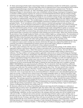 38. Hydro meteorological Studies Hydro meteorological Studies are undertakento decipher the rainfall pattern, evaporation
lossesand climatological features. These can bring outthe extent of evaporation losses in post monsoonperiod which would be
helpful in designing thestorages of particular capacity with a view to haveminimum evaporation losses. The data on
rainfallintensity, number of rain-days, etc. help in decidingthe capacity and design of the artificial rechargestructures.
Hydrological Studies For determining the source water availabilityfor artificial recharge, hydrological investigations Figure
(1) Elements of RWH systemare required to be carried out in the Watershed/Sub-basin/basin where the artificial recharge
schemesare envisaged. Hydrological studies are undertakento work out surplus monsoon run off which can beharnessed as
source water for artificial recharge. Soil Infiltration Studies In case of artificial recharge through waterspreading methods,
soil and land use conditionswhich control the rate of infiltration and downwardpercolation of the water applied on the surface
ofthe soil assume special importance. These twophenomena are closely related since infiltrationcannot continue unimpeded
unless percolation Figure (2) Components of Rooftop RWH systemremoves infiltrated water from the surface soil. Hydro
geological Studies. ‗In situ‘ precipitation will be available almost at A detailed hydro geological study providing every
location but may or may not be adequate toinformation on regional hydro geological rock units, cause artificial recharge but
the runoff goingtheir ground water potential and general pattern of unutilised outside the watershed/ basin can beground
water flow and chemical quality of water in stored/ transmitted through simple rechargedifferent aquifers are necessary so as
to know structures at appropriate locations. Various kindsprecisely the promising hydro geological units for of recharge
structures are possible which can ensurerecharge and correctly decide on the location and that rain water percolates into the
ground instead oftype of structures to be constructed in field. draining away from the surface. While some structures promote
the percolation of water through Geophysical Studies soil strata at shallow depth (e.g. recharge trenches, The main purpose of
applying geophysical permeable pavements) others conduct water tomethods for the selection of appropriate site for greater
depths from where it joins the ground water.artificial recharge studies is mostly to help and (e.g. recharge wells). At many
places, existingassess the unknown sub-surface hydro geological features like wells, pits, and tanks can be
modifiedconditions economically, adequately and and be used as recharge structures, eliminating theunambiguously. Mostly
it is employed to narrow need to construct any structures afresh.down the target zone, pinpoint the probable site for A few
commonly used artificial rechargingartificial recharge structure and its proper design. methods are explained here.
InnumerableConcept : innovations and combinations of these methods are possible. 38
39. a. Direct surface techniques This is the most common method for artificial Flooding recharge. In this method, water is
impounded in Basins or percolation tanks series of basins or percolation tank. The size of basin Stream augmentation may
depend upon the topography of area, a flatter Ditch and furrow system area will have large basin. The most effective depth.
of water in basin is 1.25 m because lesser or greaterb. Direct sub surface techniques depths resulted in reduced rate of
infiltration. This Dug well/Bore well recharge method is applicable in alluvial area as well as hard Recharge pits /Recharge
well rock formation. The efficiency and feasibility of this Percolation pit (Soak away) method is more in hard rock formation
where the Recharge trenches rocks are highly fractured and weathered. Modified injection well Aquifer storage and recovery
3. Stream Augmentation Seepage from natural streams or rivers isc. Indirect Techniques one of the most important sources of
recharge of Induced recharge from surface water source the ground water reservoir. When total water supply. available in a
stream / river exceeds the rate ofd. Recharging Techniques to arrest sea water infiltration, the excess is lost as run off. This
runintrusion off can be arrested through check bunds or widening the steam beds thus larger area is available to spreadI
DIRECT METHODS the river water increasing the infiltration. The site selected for check dam should have sufficientA.
SURFACE SPREADING METHODS thickness of permeable bed or weathered formation1. Flooding to facilitate recharge
of stored water within short This method is suitable for relatively flat span of time. The water stored in these structures
istopography. The water is spread as a thin sheet. It mostly confined to stream course and height isrequires a system of
distribution channel for the normally less than 2 m. To harness maximum runsupply of water for flooding. Higher rate of
vertical off, a series of such check dam may be constructed.infiltration is obtained on areas with undisturbedvegetation and
sandy soil covering. 4. Ditch & Furrow system In areas with irregular topography ditches or2. Basin & Percolation Tanks
furrow provide maximum water contact area for recharge. This technique consists of a system of shallow flat bottomed and
closely spaced ditches / furrow which are used to carry water from source like stream /canals and provide more percolation
opportunity. This technique required less soil preparation and is less sensitive to silting. Generally three pattern of Ditch &
furrow system is adopted (i) lateral (ii) dendritic & (iii) contour. In area of low-transmissibility the density of ditch & furrow
will be high. B. SUB-SURFACE METHODS Figure (3) Generalized cross-section of artificial (1) Artificial recharging of
aquifers through recharge of groundwater using a surface bore well/dug well spreading technique. Figure (4) shows typical
systems of recharging wells directly from rooftop runoff. 39
40. Rainwater collected on the rooftop of the building Settlement tank :being diverted by drainpipes to a settlement or
Settlement tanks are used to remove silt andfiltration tank, from which it flows into a recharge other floating impurities from
rainwater. Awell (bore well or dug well). If a bore well is used settlement tank is like an ordinary storage containerfor
recharging, then the casing of the bore well having provisions for inflow (bring water from theshould be preferably be slotted
or perforated pipe, catchment), out flow (carrying water to the rechargeso that more surface area will be available for the
well) and over flow. A settlement tank can have anwater to percolate unpaved bottom surface to allow standing water to
percolate into the soil. Apart from removing silt from the water, the de-silting tank acts like a buffer is the system. In case of
excess rainfall, the rate of recharge, especially of bore wells may not match the rate of rainfall. In such situations, the desilting chamber holds the excess amount of water till it is soaked up the recharge structure. Design Parameters : Providing the
following elements in the system can ensure the quality of water entering the recharging wells. 1. Filter mesh at entrance
point of roof top drains. 2. Settlement Chamber. 3. Filter bed.Figure (4) Artificial recharging of aquifers through bore

 