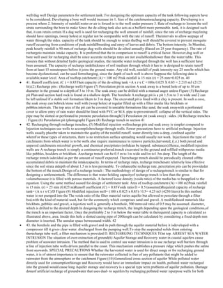 well/dug well Design parameters for settlement tank: For designing the optimum capacity of the tank following aspects have
to be considered. Developing a bore well would increase its 1. Size of the catchmentsrecharging capacity. Developing is a
process where 2. Intensity of rainfall.water or air is forced in to the well under pressure 3. Rate of recharge.to loosen the soil
strata surrounding the bore to make Since the de-silting tank also acts as a bufferit more permeable. tank, it is designed such
that, it can retain certain If a dug well is used for recharging the well amount of rainfall, since the rate of recharge maylining
should have openings, (weep holes) at regular not be comparable with the rate of runoff. Theintervals to allow seepage of
water through the sides. capacity of the tank should be enough to retain theDug well should be covered to prevent mosquito
runoff occurring from conditions of peak rainfallbreeding and entry of leaves and debris. The bottom intensity. In Mumbai,
peak hourly rainfall is 90 mm.of recharge-dug wells should be de-silted annually (Based on 25 year frequency). The rate of
rechargeto maintain intake capacity. It is preferred that the in comparison to runoff is critical factor. However,dug well or
bore well used for recharging shall be since accurate recharge rates are not availableshallower than the water table. This
ensures that without detailed hydro geological studies, the ratesthe water recharged through the well has a sufficient have
been assumed. The capacity of recharge tankthickness of soil medium through which it has to is designed to retain runoff
from at least 15 minutespass before it joins the ground water. Any old well, rainfall of peak intensity say 25 mm/hr.which has
become dysfunctional, can be used forrecharging, since the depth of such well is above Suppose the following data is
available,water level. Area of rooftop catchment (A) = 100 m2 Peak rainfall is 15 min (r) = 25 mm=0.025 m. 40
41. Runoff coefficient, (C ) = 0.85Then capacity of the de-silting tank =A x r x C =100x 0.025 X 0.85 = 2.215 m3 (2125
lit).(2) Recharge pits : (Recharge well) Figure (7) Percolation pit in section A soak away is a bored hole of up to 30 cm
diameter in the ground to a depth of 3 to 10 m. The soak away can be drilled with a manual auger unless Figure (5) Recharge
pit Plan and section hard rock is found at a shallow depth. The borehole A recharge pit is a pit 1.5 m to 3 m wide and 2 can
be left unlined if a stable soil formation likem to 3 m deep. The excavated pit is lined with a clay is present. In such a case,
the soak away can bebrick/stone wall with (weep holes) at regular filled up with a filter media like brickbats or
pebbles.intervals. The top area of the pit can be covered In unstable formations like sand, the soak awaywith a perforated
cover to allow entry of rain water should be lined with PVC or M.S. pipe to preventrunoff. collapse of the vertical sides. The
pipe may be slotted or perforated to promote percolation through(3) Percolation pit (soak away) : sides. (4) Recharge trenches
: Figure (6) Percolation pit (photograph) Figure (8) Recharge trench in section 41
42. Recharging through recharge trenches, (5) Modified injection wellrecharge pits and soak away is simpler compared to
Injection techniques use wells to accomplishrecharge through wells. Fewer precautions have to artificial recharge. Injection
wells usually placebe taken to maintain the quality of the rainfall runoff. water directly into a deep, confined aquifer
whereFor these types of structures, there is no restriction surface spreading would usually not work. Injectionon the type of
catchments from which water is to be wells also require maintenance to remove particles,harvested, (i.e.) both paved and
unpaved catchments microbial growth, and chemical precipitates (solidcan be tapped. substances).Hence, modified injection
wells are A recharge trench is simply a continuous preferred.trench excavated in the ground and refilled withporous media
like pebbles, boulders or brickbats. Arecharge trench can be 0.5 m to 1m wide and1m to1.5m deep. The length of the
recharge trench isdecided as per the amount of runoff expected. Therecharge trench should be periodically cleaned offthe
accumulated debris to maintain the intakecapacity. In terms of recharge rates, recharge trenchesare relatively less effective
since the soil strata atdepth of about 1.5 m is less permeable. To enhancethe recharge rate, percolation pits can be providedat
the bottom of the trench.Design of a recharge trench : The methodology of design of a rechargetrench is similar to that for
designing a settlementtank. The difference is that water holding capacityof recharge trench is less than the gross
volumebecause it is filled with porous materials. A factorof loose density (voids ratio) of the media has to beapplied to the
equation. Using the same method asused for design of settlement tank: Area of rooftop catchment (A) =100 m2Peak rainfall
is 15 min. (r) = 25 mm (0.025 m)Runoff coefficient (C) = 0.85Voids ratio D = 0.5 (assumed)Required capacity of recharge
tank= (A x r x C)/D Figure (9) Modified injection well= (100 x 0.025 x 0.85) / 0.5= 4.25 m3 (4250 liters) In this method
water is not pumped into the The voids ratio of the filter material varies aquifer but allowed to percolate through a filter
bed,with the kind of material used, but for the commonly which comprises sand and gravel. A modifiedused materials like
brickbats, pebbles and gravel, a injection well is generally a borehole, 500 mmvoid ratio of 0.5 may be assumed. diameter,
which is drilled to the desired depth In designing the recharge trench, the length depending upon the geological conditions,of
the trench is an important factor. Once the preferably 2 to 3 m below the water table in therequired capacity is calculated as
illustrated above, area. Inside this hole a slotted casing pipe of 200length can be calculated by considering a fixed depth mm
diameter is inserted. The annular space betweenand width. 42
43. the borehole and the pipe is filled with gravel and its path through the aquifer material before it isdeveloped with a
compressor till it gives clear water. discharged from the pumping well.To stop the suspended solids from entering
therecharge tube well, a filter mechanism is provided D. RECHARGING TECHNIQUES TOat top. ARREST SEA WATER
INTRUSION The situation of over-extraction of ground(6) Aquifer Storage and Recovery water in coastal aquifers cause
problem of seawater intrusion. The method that is used to control sea water intrusion is to use recharge well barriers through
a line of injection tube wells driven parallel to the coast. This mechanism establishes a pressure ridge which pushes the saline
front seawards. SPECIAL PRECAUTIONS Whether the harvested water is used for direct usage or for recharging ground
water, it is of utmost importance to ensure that the rainwater collected is free of any pollutants that might be added to
rainwater from the atmosphere or the catchment.Figure (10) Generalized cross-section of aquifer While polluted water
directly used for consumptionStorage and Recovery would have an immediate impact on health, polluted water recharged
into the ground would cause long Aquifer storage and recovery is a special type term problems of aquifer pollution. Damage
doneof artificial recharge of groundwater that uses dual- to aquifers by recharging polluted water ispurpose wells for both

 