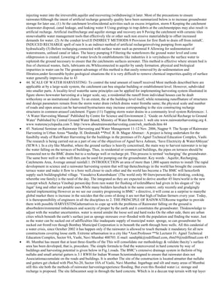 injecting water into the irreversible.aquifer and recovering (withdrawing) it later. Most of the precautions to ensure
rainwaterAlthough the intent of artificial recharge generally quality have been summarized below.is to increase groundwater
storage for later use, (1) At the catchment levelincidental activities such as excess irrigation, storm 8 Keeping the catchment
cleanwater disposal, canal leakage, and leaking water 8 Using gratings to trap debris at the catchmentpipes may also result in
artificial recharge. Artificial itselfrecharge and aquifer storage and recovery are 8 Paving the catchment with ceramic tiles
stonevaluable water management tools that effectively tile or other such non erosive materialshelp to offset increased
demands for water. (2) At the conduit level.II INDIRECT METHODS 8 Provision for first flush to drain off from initialC.
INDUCED RECHARGE spell of rain It is an indirect method of artificial rechargeinvolving pumping from aquifer
hydraulically (3) Before recharging.connected with surface water such as perennial 8 Allowing for sedimentation of
waterstreams, unlined canal or lakes. The heavy pumping 8 Filtering the waterlowers the ground water level and cone
ofdepression is created. Lowering of water levels In establishments like industries it is veryinduces the surface water to
replenish the ground necessary to ensure that the catchments surfaces arewater. This method is effective where stream bed is
free of chemical wastes, fuels, lubricants etc.Whileconnected to aquifer by sandy formation. physical and biological
impurities in water can be The greatest advantage of this method is that easily removed by de-sedimentation and
filtration,under favourable hydro geological situations the it is very difficult to remove chemical impurities.quality of surface
water generally improves due to 43
44. SCALE OF WATER HARVESTING: To control the total amount of runoff received Most methods described here are
applicable at by a large-scale system, the catchment can bea singular building or establishment level. However, subdivided
into smaller parts. A locality-level waterthe same principles can be applied for implementing harvesting system illustrated in
figure shows howwater harvesting at a larger scale, say, a residential the runoff from individual houses can be dealt
withcolony or an institutional cluster. To an extent, the at the building-level itself, while remaining runoffnature of structures
and design parameters remain from the storm water drain (which drains water fromthe same; the physical scale and number
of roads and open areas) can be harvested bystructures may increase corresponding to the size constructing recharge
structures in common areasof catchment. Figure (11) Tapping storm water drains in a community level system References: 1.
‗A Water Harvesting Manual‘ Published by Centre for Science and Environment 2. ‗Guide on Artificial Recharge to Ground
Water‘ Published by Central Ground Water Board, Ministry of Water Resources 3. web site www.rainwaterharvesting.org 4.
www.waterencyclopedia.com 5. http://www.aboutrainwaterharvesting.com/rwh_methods.htm 44
45. National Seminar on Rainwater Harvesting and Water Management 11-12 Nov. 2006, Nagpur 9. The Scope of Rainwater
Harvesting in Urban Areas *Sandip. H. Deshmukh **Prof. R. B. Magar Abstract : A project is being undertaken for the
feasibilty study of RainWater Harvesting for the buildings in the premises of Fr.Agnel Technical Education Complex, Vashi.
The research is being carried out as a part of one of the objectives of Agnel Seva Ashram, ‗Save Electricity & WaterAbhiyan‘
(SEWA ). In a city like Mumbai, where the ground surface is heavily concretised, the main way to harvest rainwater is to tap
the water falling on the terraces of buildings. Thus, in residential or commercial buildings, the pipes on terraces should be
connected not to the BMC drains but to a recharge well or recharge pit. This process is termed ‗recharging‘ the groundwater.
The same bore well or tube well then can be used for pumping out the groundwater. Key words : Aquifer, Recharging,
Catchments Area, Average annual rainfall.1. INTRODUCTION an area of more than 1,000 square metres to install The rapid
development in science and a rainwater harvesting system that will tap thetechnology in the world has brought the countries
terrace water and make it flow to a bore well.closer to each other and the world has become a The BMC will henceforth
supply such buildingsglobal village. ‗Vasudeiva Kutumbakam‘ (The world only 90 liters/person/day for drinking, cooking,
wherethe one family) is the need of the day. The integrated as they are expected to derive another 45 liters/world is the new
concept which Acharya Vinobaji person/day from rain water for flushing of toiletsBhave had given in his slogan of ‗Jay
Jagat‘ long and other not potable uses.While many builders haveback in the same context. only recently and grudgingly
started implementing However as we see our country progressing in BMC‘ s directive, it will come as a surprise to manythe
global market there is increase in the suicides that the costs of doing it are not that high.of Indian farmers every year. Today,
it is theresponsibility of engineers in all the disciplines to 2. THE PRINCIPLE OF RAINWATERcome together to provide
them with possible HARVESTINGalternatives to cope up with the problems of Rainwater falling on the ground is
absorbedenvironmental imbalances and scarcity of proper by the earth and it constitutes the groundwater. Thisknowledge to
adjust with the weather uncertainties. water is stored amidst the loose soil and hard rocks On the other side, there are urban
cities which beneath the earth‘s surface just as sponge storesare over-flooded with the population and finding the water. Just
as the water can be sucked out of adifficulties like inadequate supply of municipal water. sponge, so can groundwater be
sucked out fromEven though Bombay Municipal Corporation is in beneath the earth through bore wells. All this candenial of
a water crisis, since October 2002 it has happen only if the rainwater is allowed to touch themade it mandatory for all new
constructions covering loose earth. Extreme urbanisation in a city like *Asst.Professor **Sr.Lecturer Fr. Agnel Technical
Education Complex, Sector 9A, Vashi, Navi Mumbai 400703. E-mail: sandiphk@rediffmail.com, rbm59@rediffmail.com 45
46. Mumbai has meant that at least three-fourths of the This will consolidate our methodology & validate thecity‘s surface
area has been developed, that is, procedure. The simple formula to find the watercovered in hard concrete by way of
buildings and harvesting potential is given below in Fig.1.roads. The BMC‘s extensive drainage system in theform of big
nullahs and small arterial gutters is 3.1 RWH for Indian Woman Scientistsdesigned to ensure that rainwater does not
Associationaccumulate on the roads and buildings. It is another The site of the construction is located atmatter that nullahs
and gutters get choked with Plot.No.20, Sector 10A of Vashi, Navi Mumbai. Ingarbage and silt and many areas of Mumbai
still this site both the methods of rainwater harvestingexperience flooding. But even this flooded water i.e. storage and
recharge is proposed. The site fallscannot seep in through the hard concrete. Which is in a deccan trap terrain with top layer

 