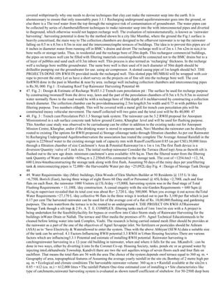 covered withprimarily why one needs to devise techniques that clay.can make the rainwater seep into the earth. It is
alsonecessary to ensure that only reasonably pure 3.1.1 Recharging underground aquifersrainwater goes into the ground, or
else there is a The roof water from the top through the raingrave risk of contamination of groundwater. The water pipes can
be collected by series of chambersdifferent techniques to make rainwater seep into the with interconnected pipes and diverted
to theground, which otherwise would not happen recharge well. The evaluation of rainwaternaturally, is known as ‗rainwater
harvesting‘. harvesting potential is done by the method shown In a city like Mumbai, where the ground the Fig.1.surface is
heavily concretised, the main way to The collection chambers are designed to be ofharvest rainwater is to tap the rainwater
falling on 0.5 m x 0.5m x 0.5m in size and the interconnectingthe terraces of buildings. The idea is to prevent this pipes are of
6 inches in diameter.water from running off in BMC‘s drains and divert The recharge well is of 2m x 1.5m x2m in size,it to
bore wells or storage tanks. Thus, in residential and the recharge bore of 20m depth. This rechargeor commercial buildings,
the pipes on terraces well can be filled with filtering materials consistingshould be connected not to the BMC drains but to a
of layer of pebbles and sand each of 0.3m inbore well. This process is also termed as ‗recharging‘ thickness. In the recharge
well a recharge bore wellthe groundwater. The same bore well is then used of 6 inch diameter of 50m depth should be
drilledfor pumping out the groundwater for use. using air compressor. A slotted casing pipe of 1m length should be3. THE
PROJECTS DONE ON RWH IN provided inside the recharged well. This slotted pipe MUMBAI will be wrapped with coir
rope to prevent the entry Let us have a short survey on the projects on of fine silt into the recharge bore well. The cost
forRWH done in the past in Mumbai & near by area. recharge well including collection chambers and interconnecting pipes
is Rs.30, 000. Fig.1 : Evaluating Roof Top Rainwater Harvesting Potential 46
47. Fig. 2 : Design & Estimate of Recharge Well3.1.2 Trench cum percolation pit : The surface be used for recharge purpose
by constructing tworunoff from the drive way, lawn and the part of the percolation chambers of 0.5m x 0.5x 0.5m in sizeroof
water normally flows to the road would be with a recharge bore of 10m depth of 6 inchharvested by constructing a collection
trench diameter. The collection chamber can be providedmeasuring 2.5m length,0.5m width and 0.75 m with pebbles for
filtering purpose. Two numbers ofdepth. This will be covered with a metal grill for trench cum percolation pits will be
constructed ineasy vehicular movement. The runoff collected will two gates and the total cost will be Rs 40,000. 47
48. Fig. 3 : Trench cum Percolation Pit3.1.3 Storage tank system: The rainwater can be 3.2 RWH proposal for Anoopam
Missionstored in a sub surface concrete tank below ground Centre, Kharghar :level and will be used for flushing purpose.
This Another case study was observed to be carriedsump can be either in addition to the existing tanks out for Anoopam
Mission Centre, Kharghar, andor if the drinking water is stored in separate tank, Navi Mumbai.the rainwater can be directly
routed to existing The options for RWH proposed a) Storage ofstorage tanks through filtration chamber.As per our Rainwater
b) Recharging Underground Aquifersobservation the association has routed the complete The Average Annual Rainfall in the
region is 2250roof water to the existing storage tank of capacity mm with Runoff coefficient 0.85 (as per CSE).50,000 litres
through a filtration chamber of size Catchment‘s Area & Potential Rainwater1m x 1m x 1m.The first flush device is a
diversion Quantity :valve of 3 inch size. The initial rooftop rainwater Consider the Terrace (Roof top) Area as thewith silt is
flushed out to the sew age drain. minimum catchment‘s area available: 656 Sq.m. Then the filtered water from the filtering
tank Quantity of Water available =656sq.m x 2.250x0.85is connected to the storage tank. The cost of =1254.6m3 =12, 54,
600 Litres/4mothsconstructing the storage tank along with first flush, Assuming 50 days of the rainy days per yearfiltering
tank & interconnecting pipes is 72,000/- the Harvestable Water per day =25,092L/day Fig. 4 : Design of Storage Tank Design
48
49. Water Requirements /day (Min): buildings, Ekta Woods of Ekta Shelters Builder at 50 Residents @ 135 L/ h /day
=6,750L Borivli (East), having three wings of eight floors 60 Day staff or Personnel @ 45L/h/day =2,700L each and four
flats on each floor, the rainwater 1000 Visitors @15L/h/day =15,000L harvesting system was in the final stage of Total
Flushing Requirements = 11,100L /day construction. A casual enquiry with the site-Garden Requirements = 680 Sqm @
4L/sq.m supervisor revealed that its total cost was about Rs= 2,720 L /day 300,000. When you average it out across theTotal
Water Requirements =27,170 L /day collective 96 flats in the three wings it worked out to just Rs 3,100 per flat which is just
0.17 per cent The harvested rainwater can be used for of the average cost of a flat of Rs. 18,00,000.flushing and gardening
purposes. The rain waterfrom the terrace is to be routed to an underground 4. THE PROJECT ON RWH ATRainwater
Storage Tank though a silt trap & 2 Fr. A. T. E. COMPLEX :filtering tanks each of 1mx 1mx1m size with a A project is
being undertaken for the feasibilityfacility for bypass or overflow into Cidco Storm study of Rainwater Harvesting for the
buildings inWater Drain or Nallah. The terrace and filter media the premises of Fr. Agnel Technical Educationneeds to be
cleaned before letting water into tank Complex, Vashi. The research is being carried outand mesh filter should be provides at
the rainwater as a part of the one of the objectives of Agnel Sevapipe inlet. No fertilizers or pesticides should be Ashram
(ASA) as to ‗Save Electricity & Waterallowed to enter the system. Thus with the above Abhiyan‘(SEWA).data a suitable size
of the tank can be arrived. 4.1 Factors Influencing RWH potential:3.3 RWH in Urban Housing Societies There are various
factors which are influencing3.3.1 Potential and estimate of installing RWH potential. Rainwater harvesting is
catchingrainwater harvesting in a 12-year old building in rainwater, when and where it falls for the use. ItKandivli : can be
done in two ways, either by diverting it into In the Coronet Co-op. Housing Society, tanks, ponds etc or as ground water by
injecting intoLokhandwala Township, Kandivli there are two the soil aquifers.wings of seven floors each and four flats on
eachfloor. That means the total flats are 56 with the area The choice of the system depends onof terrace equal to 360 sq. m. •
Geography of area, topographical features of Assuming the average yearly rainfall in the site etc.Bombay of 2 metre high per
sq. m. • Ecological and climate conditions The harvestable rainwater volume: 360 sq.m x • Rainfall available at the site2m x
0.85 = 612 (cu. m.) = 612,000 litres • The rainfall Pattern One-time estimated cost of installing a • Site characteristics like
type of catchments,rainwater harvesting system is evaluated as shown runoff coefficient of sitebelow: For 50-250ft deep bore

 