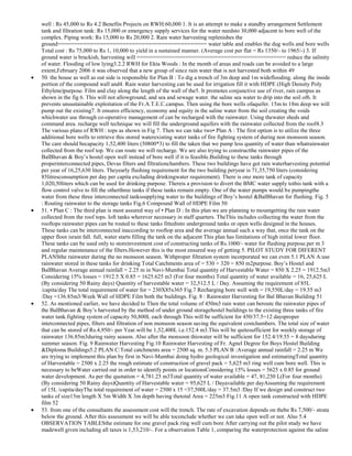 well : Rs 45,000 to Rs 4.2 Benefits Projects on RWH:60,000 1. It is an attempt to make a standby arrangement Settlement
tank and filtration tank: Rs 15,000 or emergency supply services for the water needsto 30,000 adjacent to bore well of the
complex. Piping work: Rs 15,000 to Rs 20,000 2. Rain water harvesting replenishes the
ground============================================== water table and enables the dug wells and bore wells
Total cost : Rs 75,000 to Rs 1, 10,000 to yield in a sustained manner. (Average cost per flat = Rs 1350/- to 1965/-) 3. If
ground water is brackish, harvesting will ============================================== reduce the salinity
of water. Flooding of low lying3.2.2 RWH for Ekta Woods : In the month of areas and roads can be avoided to a large
extent,February 2006 it was observed that a new group of since rain water that is not harvested both within 49
50. the house as well as out side is responsible for Plan B : To dig a trench of 3m deep and 1m wideflooding. along the inside
portion of the compound wall and4. Rain water harvesting can be used for irrigation fill it with HDPE (High Density Poly
Ethylene)purpose. Film and clay along the length of the wall of the5. It promotes conjunctive use of river, rain campus as
shown in the fig 6. This will not allowground, and sea and sewage water. the saline sea water to drip into the soil of6. It
prevents unsustainable exploitation of the Fr.A.T.E.C.campus. Then using the bore wells ofaquifer. 15m to 18m deep we will
pump out the existing7. It ensures efficiency, economy and equity in the saline water from the soil creating the voids
whichwater use through co-operative management of can be recharged with the rainwater. Using thewater sheds and
command area. recharge well technique we will fill the underground aquifers with the rainwater collected from the roof4.3
The various plans of RWH : tops as shown in Fig 7. Then we can take two• Plan A : The first option is to utilize the three
additional bore wells to retrieve this stored waterexisting water tanks of fire fighting system of during non monsoon season.
The care should becapacity 1,52,400 liters (50800*3) to fill the taken that we pump less quantity of water than whatrainwater
collected from the roof top. We can route we will recharge. We are also trying to constructthe rainwater pipes of the
BalBhavan & Boy‘s hostel open well instead of bore well if it is feasible.Building to these tanks through
properinterconnected pipes, Devas filters and filtrationchambers. These two buildings have got rain waterharvesting potential
per year of 16,25,630 liters. Theyearly flushing requirement for the two building peryear is 71,35,750 liters (considering
85litresconsumption per day per capita excluding drinkingwater requirement). There is one more tank of capacity
1,020,50liters which can be used for drinking purpose. Thereis a provision to divert the BMC water supply tothis tank with a
flow control valve to fill the otherthree tanks if these tanks remain empty. One of the water pumps would be pumpingthe
water from these three interconnected tankssupplying water to the buildings of Boy‘s hostel &BalBhavan for flushing. Fig. 5
: Routing rainwater to the storage tanks Fig.6 Compound Wall of HDPE Film 50
51. • Plan C : The third plan is most assured way of • Plan D : In this plan we are planning to mountgetting the rain water
collected from the roof tops. loft tanks wherever necessary in staff quarters. TheThis includes collecting the water from the
rooftops rainwater pipes can be routed to these tanks fittedinto underground tanks or open wells designed in the houses.
These tanks can be interconnected inaccording to rooftop area and the average annual such a way that, once the tank on the
upper floor israin fall. full, water starts filling the tank on the adjacent This plan has limitations of high initial lower floor.
These tanks can be used only to storeinvestment cost of constructing tanks of Rs.1000/- water for flushing purpose.per m 3
and regular maintenance of the filters.However this is the most ensured way of getting 5. PILOT STUDY FOR DIFERENT
PLANSthe rainwater during the no monsoon season. Withproper filtration system incorporated we can even 5.1 PLAN A:use
rainwater stored in these tanks for drinking Total Catchments area of = 530 + 320 = 850 m2purpose. Boy‘s Hostel and
BalBhavan Average annual rainfall = 2.25 m in Navi-Mumbai Total quantity of Harvestable Water = 850 X 2.25 = 1912.5m3
Considering 15% losses = 1912.5 X 0.85 = 1625.625 m3 (For four months) Total quantity of water available = 16, 25,625 L
(By considering 50 Rainy days) Quantity of harvestable water = 32,512.5 L / Day. Assuming the requirement of 85L
/capita/day The total requirement of water for = 230X85x365 Fig.7 Recharging bore well with = 19,550L/day = 19.55 m3
/Day =136.85m3/Week Wall of HDPE Film both the buildings. Fig. 8 : Rainwater Harvesting for Bal Bhavan Building 51
52. As mentioned earlier, we have decided to Then the total volume of 450m3 rain water can beroute the rainwater pipes of
the BalBhavan & Boy‘s harvested by the method of under ground storagehostel buildings to the existing three tanks of fire
water tank.fighting system of capacity 50,800L each through This will be sufficient for 450/37.5=12 daysproper
interconnected pipes, filters and filtration of non monsoon season saving the equivalent costchambers. The total size of water
that can be stored of Rs.4,950/- per Year.will be 1,52,400L i.e.152.4 m3.This will be quitesufficient for weekly storage of
rainwater 136.85m3during rainy season. Also after the monsoon thiswater will be sufficient for 152.4/19.55 = 8 daysduring
summer season. Fig. 9 Rainwater Harvesting Fig.10 Rainwater Harvesting of Fr. Agnel Degree for Boys Hostel Building
&Diploma Buildings5.2 PLAN C:Total catchments area = 2500 sq. m. 5.3 PLAN B :Average annual rainfall = 2.25 m We
are trying to implement this plan by first in Navi-Mumbai doing hydro geological investigation and estimatingTotal quantity
of Harvestable = 2500 x 2.25 the rough estimate of construction of gravel pack = 5,625 m3 ring well cum bore well. This is
necessary to beWater carried out in order to identify points or locationsConsidering 15% losses = 5625 x 0.85 for ground
water development. As per the quotation = 4,781.25 m3Total quantity of water available = 47, 81,250 L(For four months)
(By considering 50 Rainy days)Quantity of Harvestable water = 95,625 L / Dayavailable per dayAssuming the requirement
of 15L /capita/dayThe total requirement of water = 2500 x 15 =37,500L/day = 37.5m3 /Day If we design and construct two
tanks of size15m length X 5m Width X 3m depth having thetotal Area = 225m3 Fig.11 A open tank constructed with HDPE
film 52
53. from one of the consultants the assessment cost will the trench. The rate of excavation depends on thebe Rs 7,500/- strata
below the ground. After this assessment we will be able toconclude whether we can take open well or not. Also 5.4
OBSERVATION TABLESthe estimate for one gravel pack ring well cum bore After carrying out the pilot study we have
madewell given including all taxes is 1,53,210/-. For a observation Table 1, comparing the waterprotection against the saline

 